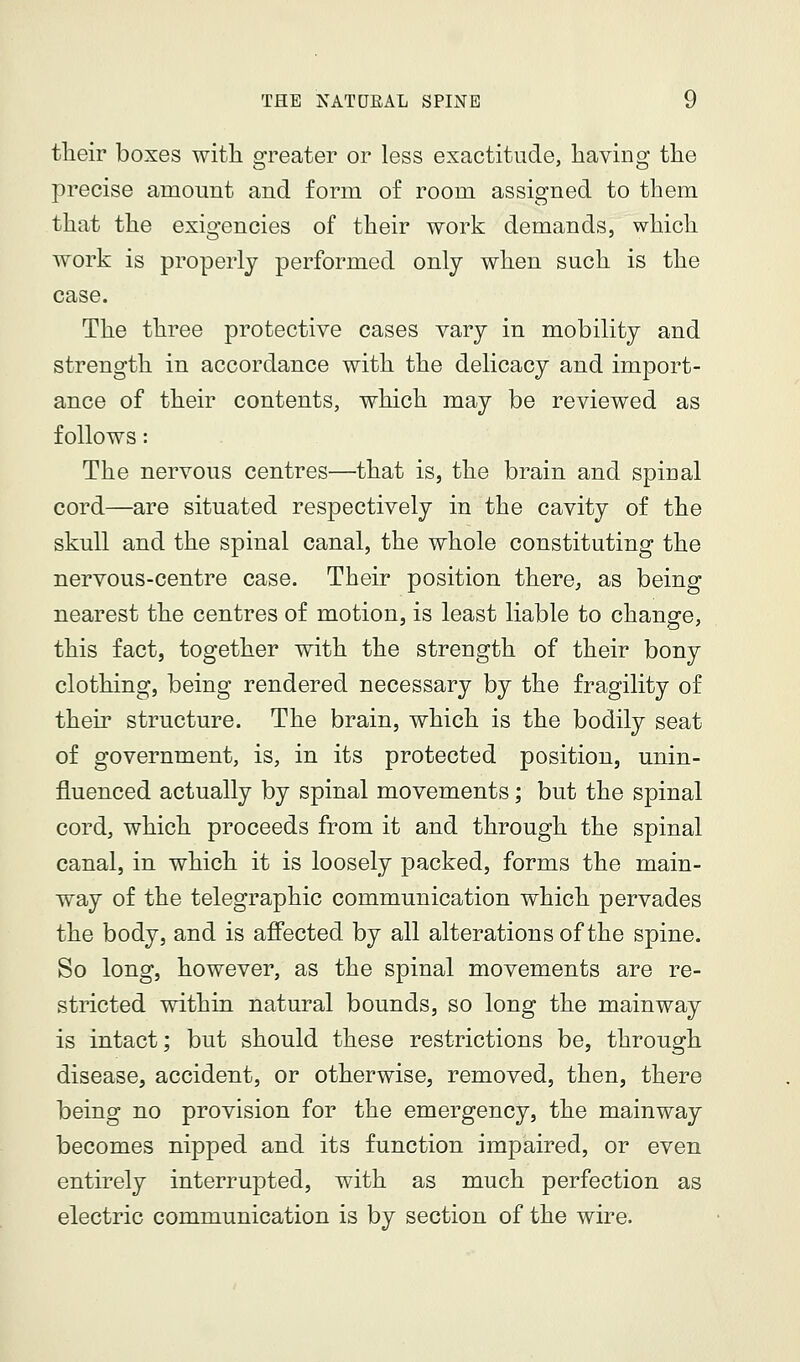 their boxes with 2:reater or less exactitude, havino- the precise amount and form of room assigned to them that the exigencies of their work demands, which work is properly performed only when such is the case. The three protective cases vary in mobility and strength in accordance with the delicacy and import- ance of their contents, which may be reviewed as follows: The nervous centres—that is, the brain and spinal cord—are situated respectively in the cavity of the skull and the spinal canal, the whole constituting the nervous-centre case. Their position there, as being nearest the centres of motion, is least liable to change, this fact, together with the strength of their bony clothing, being rendered necessary by the fragility of their structure. The brain, which is the bodily seat of government, is, in its protected position, unin- fluenced actually by spinal movements; but the spinal cord, which proceeds from it and through the spinal canal, in which it is loosely packed, forms the main- way of the telegraphic communication which pervades the body, and is afl'ected by all alterations of the spine. So long, however, as the spinal movements are re- stricted within natural bounds, so long the mainway is intact; but should these restrictions be, through disease, accident, or otherwise, removed, then, there being no provision for the emergency, the mainway becomes nipped and its function impaired, or even entirely interrupted, with as much perfection as electric communication is by section of the wire.