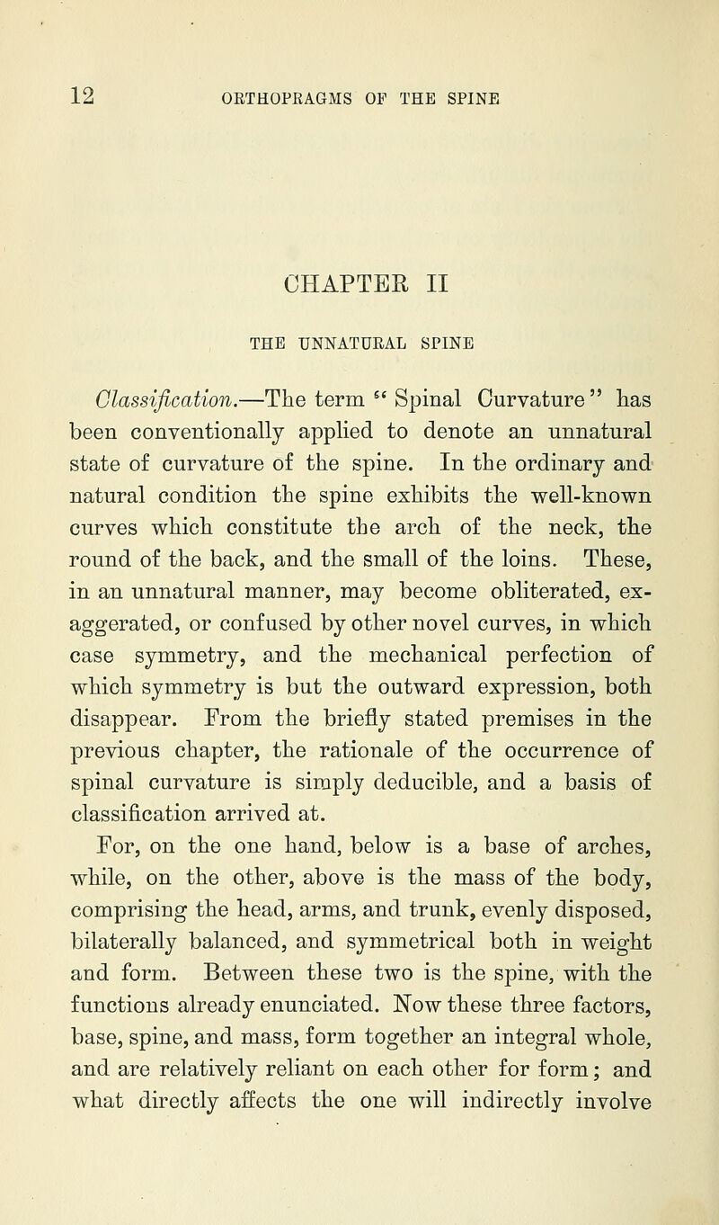 CHAPTER 11 THE UNNATUEAL SPINE Classification.—The term  Spinal Curvature lias been conventionally applied to denote an unnatural state of curvature of the spine. In the ordinary and natural condition the spine exhibits the well-known curves which constitute the arch of the neck, the round of the back, and the small of the loins. These, in an unnatural manner, may become obliterated, ex- aggerated, or confused by other novel curves, in which case symmetry, and the mechanical perfection of which symmetry is but the outward expression, both disappear. From the briefly stated premises in the previous chapter, the rationale of the occurrence of spinal curvature is simply deducible, and a basis of classification arrived at. For, on the one hand, below is a base of arches, while, on the other, above is the mass of the body, comprising the head, arms, and trunk, evenly disposed, bilaterally balanced, and symmetrical both in weight and form. Between these two is the spine, with the functions already enunciated. Now these three factors, base, spine, and mass, form together an integral whole, and are relatively reliant on each other for form; and what directly affects the one will indirectly involve