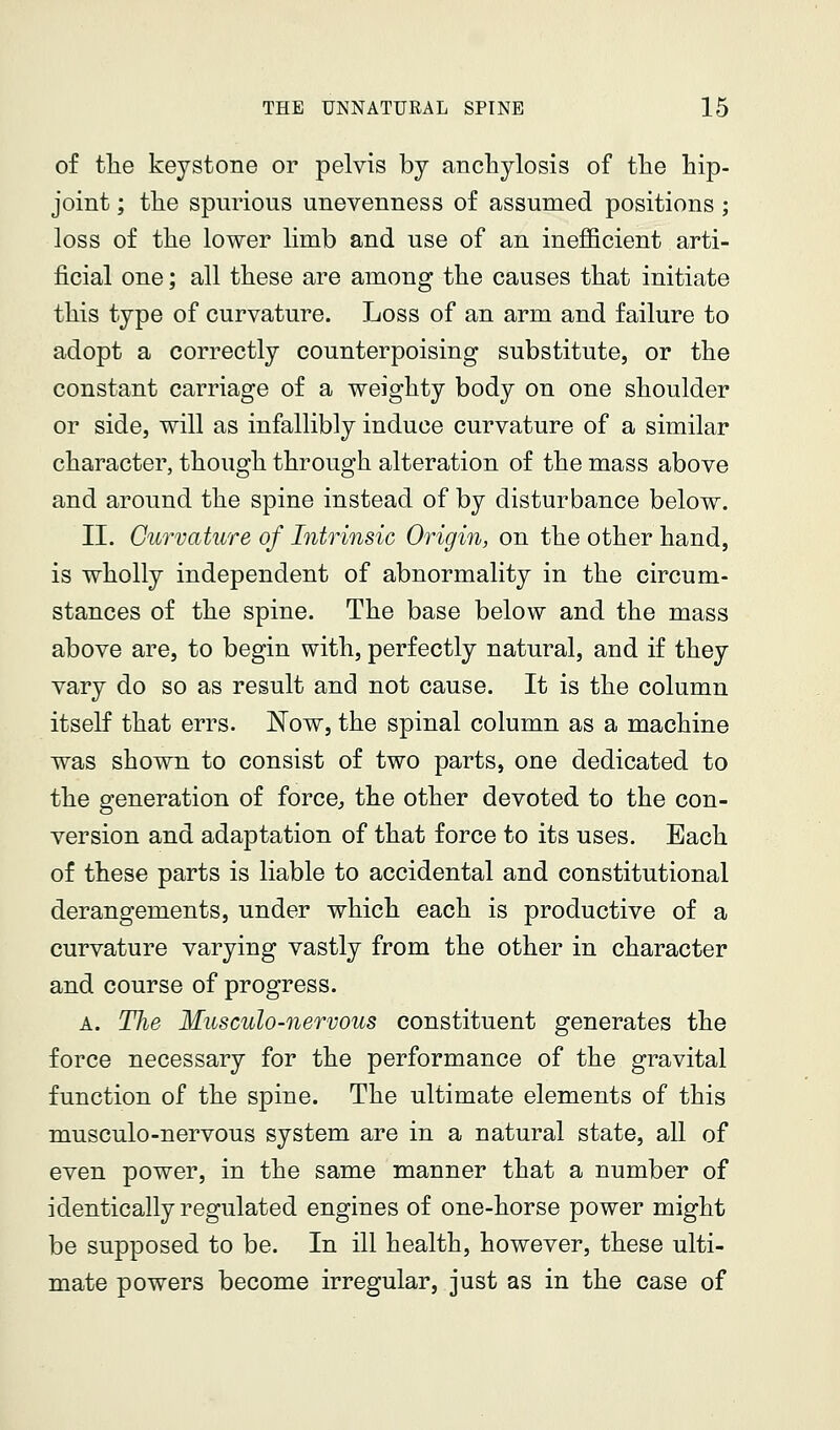 of the keystone or pelvis by anchylosis of the hip- joint ; the spurious unevenness of assumed positions; loss of the lower limb and use of an inefficient arti- ficial one; all these are among the causes that initiate this type of curvature. Loss of an arm and failure to adopt a correctly counterpoising substitute, or the constant carriage of a weighty body on one shoulder or side, will as infallibly induce curvature of a similar character, though through alteration of the mass above and around the spine instead of by disturbance below. II. Curvature of Intrinsic Origin, on the other hand, is wholly independent of abnormality in the circum- stances of the spine. The base below and the mass above are, to begin with, perfectly natural, and if they vary do so as result and not cause. It is the column itself that errs. Now, the spinal column as a machine was shown to consist of two parts, one dedicated to the generation of force, the other devoted to the con- version and adaptation of that force to its uses. Each of these parts is liable to accidental and constitutional derangements, under which each is productive of a curvature varying vastly from the other in character and course of progress. A. Tlie Musculo-nervous constituent generates the force necessary for the performance of the gravital function of the spine. The ultimate elements of this musculo-nervous system are in a natural state, all of even power, in the same manner that a number of identically regulated engines of one-horse power might be supposed to be. In ill health, however, these ulti- mate powers become irregular, just as in the case of