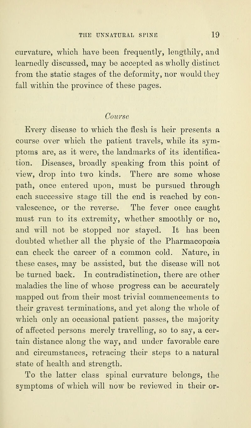 curvature, which have been frequently, lengthily, and learnedly discussed, may be accepted as wholly distinct from the static stages of the deformity, nor would they fall within the province of these pages. Course Every disease to which the flesh is heir presents a course over which the patient travels, while its sym- ptoms are, as it were, the landmarks of its identifica- tion. Diseases, broadly speaking from this point of view, drop into two kinds. There are some whose path, once entered upon, must be pursued through each successive stage till the end is reached by con- valescence, or the reverse. The fever once caught must run to its extremity, whether smoothly or no, and will not be stopped nor stayed. It has been doubted whether all the physic of the Pharmacopoeia can check the career of a common cold. Nature, in these cases, may be assisted, but the disease will not be turned back. In contradistinction, there are other maladies the hne of whose progress can be accurately mapped out from their most trivial commencements to their gravest terminations, and yet along the whole of which only an occasional patient passes, the majority of affected persons merely travelling, so to say, a cer- tain distance along the way, and under favorable care and circumstances, retracing their steps to a natural state of health and strength. To the latter class spinal curvature belongs, the symptoms of which will now be reviewed in their or-