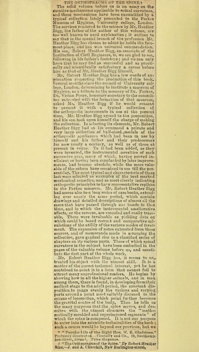 THR ORTHOPRAGMS OF THE SPI^TE.t Tlie solid volume before lis is an essay on the curative mechanisms applicable to spinal curvature, and these meciianisms have been exemplified by a typical collection lately presented to the Parkes Museum of Hygiene, University colleire, London. The services rendered to the science by Mr. Heather Bigg, the father of the author of this volume, are too well known to need explanation ; it suffices to eay that in the special branch of tlie profession Blr. Heather Bijrg has chosen to adopt he holds the fore- jnost place, and has won universal commeudation. His son, Robert Heather Bigg, an associate of the Institution of Civil Engineers, is, we are glad to see, following in his father's footsteps ; and we can only lio)ie that he may tind as successf nl and as practi- isally and scientifically satisfactory a career before him as that of Mr. Hcatlier Bigg himself. Mr. Robert Heather Bigg has a few v.'ords of ex- planation respecting the production of this book. Several months since the council of University col^ lege, London, determining to institute a museum of Hygiene, as a tribute to. the memory of Dr. Parkes, Dr. Vivian Poorc, honorary secretary to the commit- tee entrusted with the formation of that museum, asked Mr, Heather Bigg if he. would consent to present it with a typical colleofcion of the orthopaedic instruments in use at the present time. Blr. Heather Bigg agreed to the proposition, and his son took upon himself the charge of making the collection. In selecting its elements, Mr, Kobert Heather Bigg had at his command a private and Very large collection of half-sizedjmodels of the orthopaidic appliances which had been in use by himself and his father and their predecessors for now nearly a centui y, as well as of those at present in vogue. To it had been added, as they were invented, the instrumental novelties of each juocessive year, many of which, having proved in- tfficieut or bavin.^- been supplanted by later improve- ments, had become obsolete, while the more valu- able of the others have remained in use till the pre- gentday. The most typical and characteristic of these last were selected as examples of the best marked Baechanical remedies, and as most clearly indicating orthopedic principles to have representative replicas in the Parkes museum. Mr. Kobert Heather Bigg had access also to a long series of casebooks, extend- ing over nearly the same period, wliich contain drawings and detailed descriptions of almost all the cases that have passed through our hands in that time, and in which the instrumental ameliorative i iffects, or the reverse, are recorded and easily trace- Hble. These were invaluable as yielding data on I »rhich could he based correct and comparative cal- eulations of the utilily of the various modes of treat- ment. The expansion of notes extracted from these Bonrces, and of memoranda made in arranging the collection, gave gradual rise to a classified series of chapters on its various parts. Those of which spinal curvature is the subject have been embodied in the pages of the valuable voiunie before us, and consti- iuts the first part of the whole work. Mr. Robert Heather Bigg hiis, it seems to us,, treated his object with the utmost skill. It is a 1 snatter of the purest technical interest, yet he has contrived to point it in a form that cannot fail to attract many unprofessional readers. He begins by showing how in all the higher animals, and in man among them, there is found, in developing from their earliest stage to the adnlfc period, tha constant dis- position to range evenly the various and varying parts around a point most suitably disposed to the organs of locomotion, which point further becomes the gravital centre of the body. Then he tells us the many purposes that the spine serves, and des- cribes with the utmost clearness the mathe- jnatically moulded and superimposed segments  of vhich the spine is composed. It is not our purpose to enter into the scientific technicalities of the book ; •uch a course would be beyond our province, but we »  Populnr Life of the Right Hon. \V. E. Gladstone. rrofu««ly illMStrated. —Vizetelly and Co., 10, Southarap- ton-sti'ce'i, t^tran'.). Price Sixpence. t  Tha Orthapragms of the Spine. Cy Robert Heatber Siea.~J. and A. Churchill, Ne>y BuiLiustoa-street,