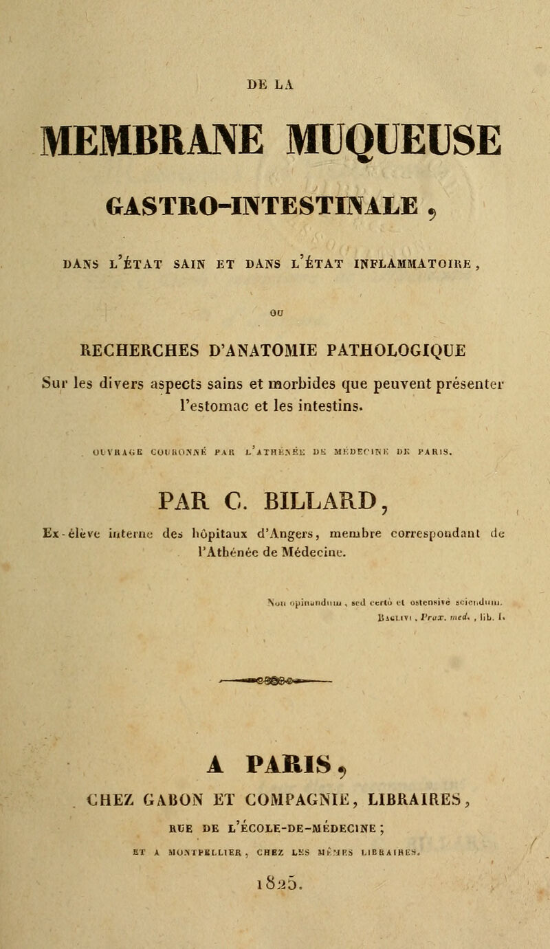 MEMBRME MUQUEUSE gastro-intestBvàle , DANS l'État sain et bans l'état inflammatoire , 00 RECHERCHES D'ANATOMIE PATHOLOGIQUE Sur les divers aspects sains et morbides que peuvent présenter l'estomac et les intestins. 0LVHA<;K COI.liO.NKÉ PAR L'jlTHIi>F.i; l)!i MKDEflSi; DK PARIS. PAR C. BILLARD, Ex-élève iateinc des hôpitaux d'Angers, membre corres[joiidaut de l'Athénée de Médecine. Nijli 'ipiridlidinu , Bid rerlo tl oslcn«i»é si:ii:i,ilcmi. Uicl.iTi . l'ruT. med. , lit. I. A PARIS CHEZ GABON Eï COMPAGNIE, LIBRAIRES, acE DE l'école-de-médecine ; ET A MOATPltI.HER , CHEZ LKS Ml-'JKS LIEBAfHKS,