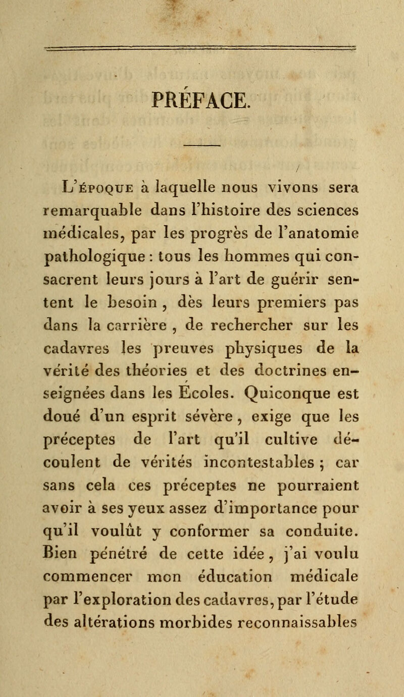 PREFACE. L'époque à laquelle nous vivons sera remarquable dans l'histoire des sciences médicales, par les progrès de l'anatomie pathologique : tous les hommes qui con- sacrent leurs jours à l'art de guérir sen- tent le besoin , dès leurs premiers pas dans la carrière , de rechercher sur les cadavres les preuves physiques de la vérité des théories et des doctrines en- seignées dans les Ecoles. Quiconque est doué d'un esprit sévère, exige que les préceptes de l'art qu'il cultive dé- coulent de vérités incontestables ; car sans cela ces préceptes ne pourraient avoir à ses yeux assez d'importance pour qu'il voulût y conformer sa conduite. Bien pénétré de cette idée , j'ai voulu commencer mon éducation médicale par l'exploration des cadavres, par l'étude des altérations morbides reconnaissables