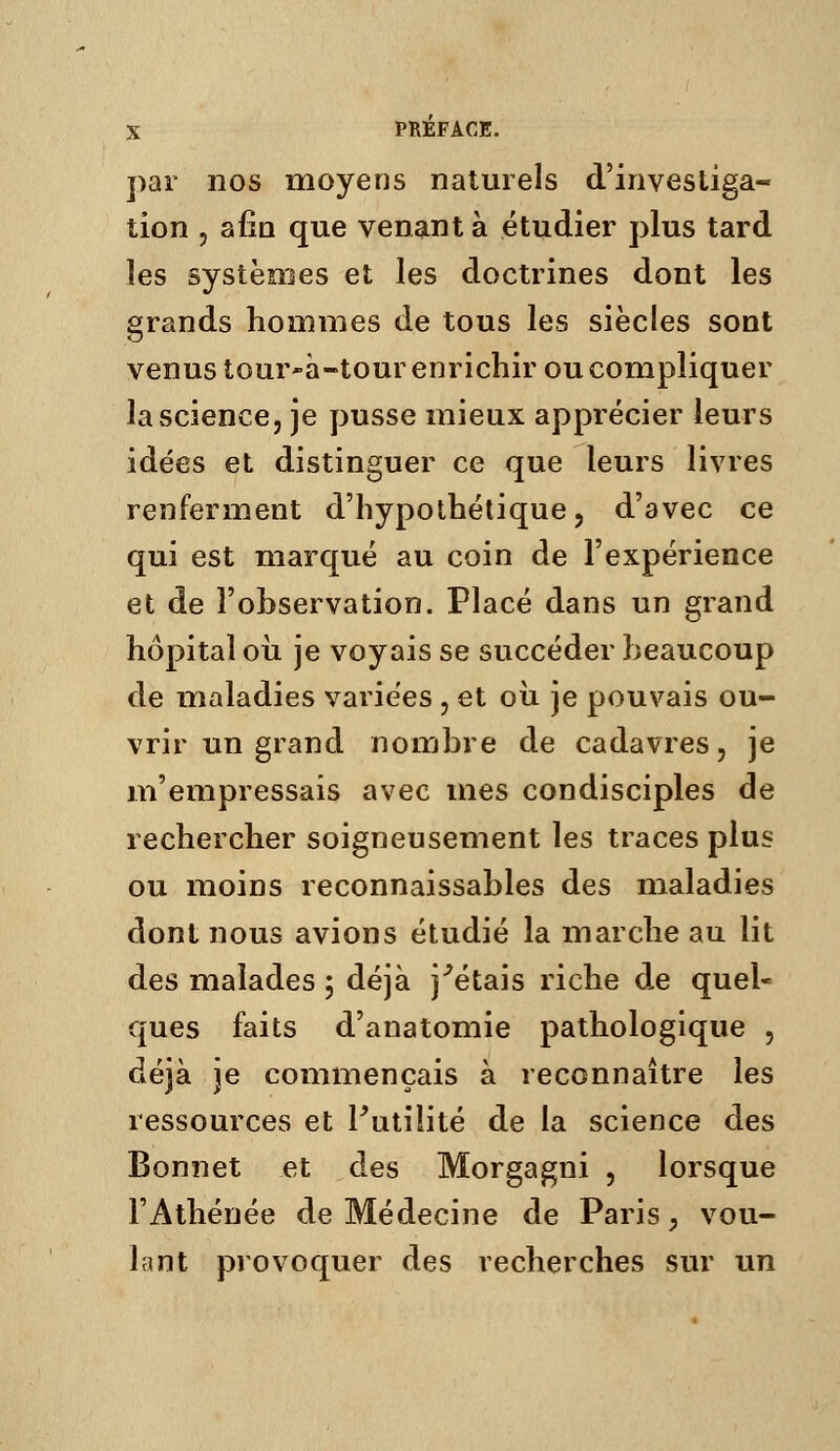 par nos moyens naturels d'investiga- tion , a fia que venant à étudier plus tard les systèmes et les doctrines dont les grands hommes de tous les siècles sont venus tour-à-tour enrichir ou compliquer la science, je pusse mieux apprécier leurs idées et distinguer ce que leurs livres renferment d'hypothétique, d'avec ce qui est marqué au coin de l'expérience et de l'observation. Placé dans un grand hôpital 011 je voyais se succéder beaucoup de maladies variées , et oii je pouvais ou- vrir un grand nombre de cadavres, je m'empressais avec mes condisciples de rechercher soigneusement les traces plus ou moins reconnaissables des maladies dont nous avions étudié la marche au lit des malades ; déjà j^étais riche de quel- ques faits d'anatomie pathologique , déjà je commençais à reconnaître les ressources et Futilité de la science des Bonnet et des Morgagni , lorsque l'Athénée de Médecine de Paris ;, vou- lant provoquer des recherches sur un