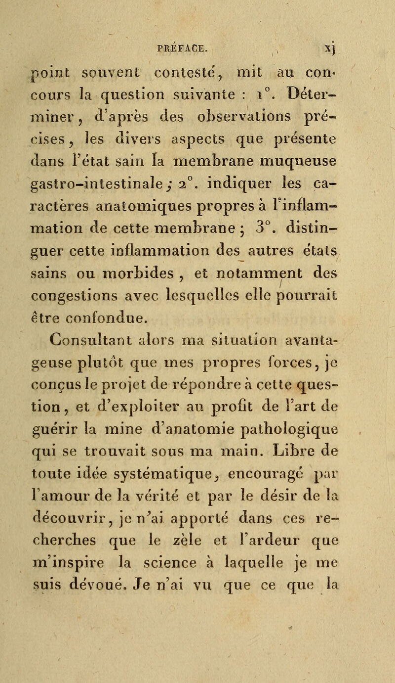 PRÉFACE. , X) point souvent conteste, mit au con- cours la question suivante : i°. Déter- miner 5 d'après des observations pré- cises 5 les divers aspects que présente dans l'état sain la membrane muqueuse gastro-intestinale; 2°. indiquer les ca- ractères anatomiques propres à l'inflam- mation de cette membrane ; 3°. distin- guer cette inflammation des autres e'tats sains ou morbides , et notamment des congestions avec lesquelles elle pourrait être confondue. Consultant alors ma situation avanta- geuse plutôt que mes propres forces, je conçus le projet de répondre à cette ques- tion , et d'exploiter au profit de Fart de guérir la mine d'anatomie pathologique qui se trouvait sous ma main. Libre de toute idée systématique^ encouragé par Tamour de la vérité et par le désir de la découvrir, je n^ai apporté dans ces re- cherches que le zèle et l'ardeur que m'inspire la science à laquelle je me suis dévoué. Je n'ai vu que ce que la