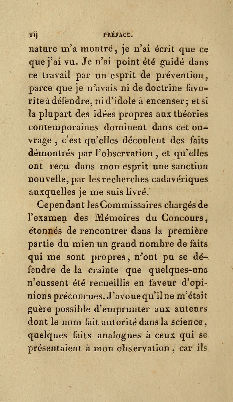 nature m'a montré, je n'ai écrit que ce que j'ai vu. Je n'ai point été guidé dans ce travail par un esprit de prévention, parce que je n^avais ni de doctrine favo- rite à défendre, ni d'idole à encenser; etsi la plupart des idées propres aux théories contemporaines dominent dans cet ou- vrage , c'est qu'elles découlent des faits démontrés par l'observation, et qu'elles ont reçu dans mon esprit une sanction nouvelle, par les recherches cadavériques auxquelles je me suis livré. Cependant les Commissaires chargés de l'examen des Mémoires du Concours, étonnés de rencontrer dans la première partie du mien un grand nombre de faits qui me sont propres, n^ont pu se dé- fendre de la crainte que quelques-uns n'eussent été recueillis en faveur d'opi- nions préconçues. J'avoue qu'il ne m'était guère possible d'emprunter aux auteurs dont le nom fait autorité dans la science, quelques faits analogues à ceux qui se présentaient à mon observation , car ils