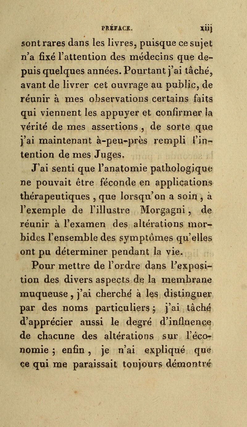 sont rares dans les livres, puisque ce sujet n'a fixé l'attention des médecins que de- puis quelques années. Pourtant j'ai tâché, avant de livrer cet ouvrage au public, de réunir à mes observations certains faits qui viennent les appuyer et confirmer la vérité de mes assertions , dç sorte que i'ai maintenant à-peu-près rempli l'in- tention de mes Juges. J'ai senti que Tanatomie pathologique ne pouvait être féconde en applications thérapeutiques , que lorsqu'on a soin , à l'exemple de l'illustre Morgagni, de réunir à l'examen des altérations mor- bides l'ensemble des symptômes qu'elles ont pu déterminer pendant la vie. Pour mettre de l'ordre dans Pexposi- tion des divers aspects de la membrane muqueuse, j'ai cherché à les distinguer par des noms particuliers, j'ai tâché d'apprécier aussi le degré d'influence de chacune des altérations sur l'éco- nomie ; enfin , je n'ai expliqué que ce qui me paraissait toujours démontré