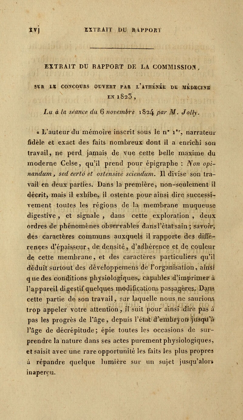 EXTRAIT DU RAPPORT DE LA COMMISSION, SVR LB CONCqUBS OUVERT PAR L'iTHÉNEE DE MEDECINS EN 1825, Lu à la séance du 6 novembre 1824 par M. Jolly. « L'auteur du mémoire inscrit sous le n* i*% narrateur fidèlfi et exact des faits nombreux dont il a enrichi son travail, ne perd jamais de vue cette belle maxime du moderne Celse, qu'il prend pour épigraphe : Non opi- nandum, sed certô et ostensivè sclendum. Il divise son tra- vail en deux- parties. Dans la première, non-seulement il décrit, mais il exhibe, il ostente pour ainsi dire successi- vement toutes les régions de la membrane muqueuse digestive, et signale , dans cette exploration , deux ordres de phénomènes observables dansl'étatsain ; savoir, des caractères communs auxquels il rapporte des diffé- rences d'épaisseur, de densité, d'adhérence et de couleur de cette membrane, et des caractères particuliers qu'il déduit surtout des développemens de l'organisation, aîilsi que des conditions physiologiques, capables d'imprimer à l'appareil digestif quelques modifications passa,gères, D^a cette partie de son travail, sur laquelle nous ne saurions trop appeler votre attention, il suit pour ainsi dire pas à pas les progrès de l'âge, depuis l'état d'embryott yiiscpï^à rSge de décrépitude; épie toutes les occasions de sur- prendre la nature dans ses actes purement physiologiques, et saisit avec une rare opportunité les faits les plus propres à répandre quelque lumière sur un sujet jusqu'alors inaperçu.
