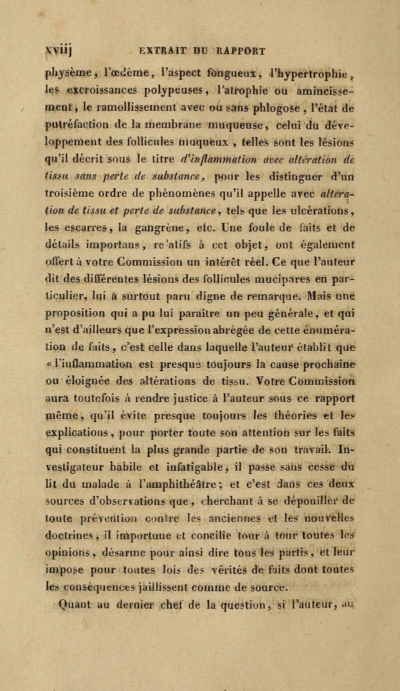 physème, l'œdème, î'aspect fongueux, l'hypertrophie^ les excroissances polypeuses, l'atrophie ou amincisse- inent > le ramollissement avec oii sans phlogose, Tétât de putréfaction de la membrane muqueuse, celui du déve- loppement des follicules muquèux , telles sont les lésions qu'il décrit sous le titre d'inflammation avec altération de tisi'u sans perte de substance, pour les distinguer d'un troisième ordre de phénomènes qu'il appelle avec altéra- tion de tissu et perte de substance, tels que les ulcérations, les escarres, la gangrène, etc. Une foule de faits et de détails importans, re'atifs à cet objet, ont également offert à votre Commission un intérêt réel. Ce que l'auteur dit des différentes lésions des follicules mucipares en par- ticulier, lui â surtout paru digne de remarque. Mais une proposition qui a pu lui paraître un peu générale, et qui n'est d'ailleurs que l'expression abrégée de cette énuméra- tion de faits, c'est celle dans laquelle l'auteui* établit que « l'inflammation est presque toujours la cause prochaine ou éloignée des altérations de tissu. Votre Commission aura toutefois à rendre justice à l'auteur sous ce rapport même, qu'il évite presque toujours les théories et les explications, pour porter toute son attention sur les faits qui constituent la plus grande partie de son travail. In- vestigateur habile et infatigable, il passe sans cesse du lit du malade à l'amphithéâtre ; et c'est dans ces deux sources d'observations que > cherchant à se dépouillèi' de toute pi'éventioM confre les anciennes et les nouvelles doctrines, il importune et concilie tour à tour toutes les opinions, désarme pour ainsi dire tous lés partis, et Ifiiir impose pour toutes lois des vérités d'e faits dont toutes les conséquences jaillissent comme de source. Quant au dernier chef de la question, si raiiteiit, au,