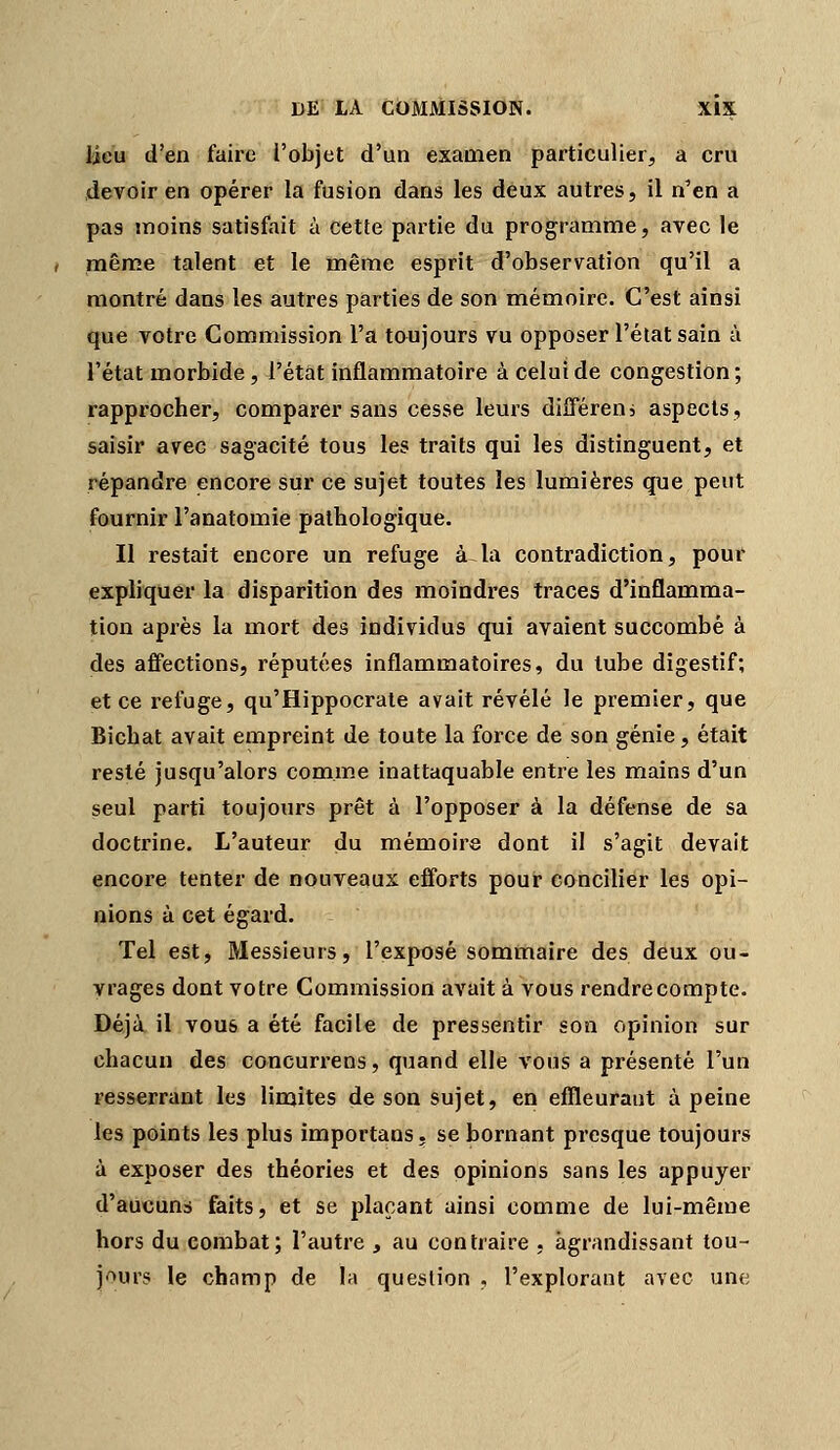 lieu d'en faire l'objet d'un examen particulier, a cru devoir en opérer la fusion dans les deux autres, il n'en a pas moins satisfait à cette partie du programme, avec le même talent et le même esprit d'observation qu'il a montré dans les autres parties de son mémoire. C'est ainsi que votre Commission l'a toujours vu opposer l'état sain à l'état morbide, l'état inflammatoire à celui de congestion; rapprocher, comparer sans cesse leurs différeni aspects, saisir avec sagacité tous les traits qui les distinguent, et répandre encore sur ce sujet toutes les lumières que peut fournir l'anatomie pathologique. Il restait encore un refuge à la contradiction, pour expliquer la disparition des moindres traces d'inflamma- tion après la mort des individus qui avaient succombé à des affections, réputées inflammatoires, du tube digestif; et ce refuge, qu'Hippocrate avait révélé le premier, que Bicbat avait empreint de toute la force de son génie, était resté jusqu'alors comme inattaquable entre les mains d'un seul parti toujours prêt à l'opposer à la défense de sa doctrine. L'auteur du mémoire dont il s'agit devait encore tenter de nouveaux efforts pour concilier les opi- nions à cet égard. Tel est. Messieurs, l'exposé sommaire des deux ou- vrages dont votre Commission avait à vous rendre compte. Déjà il vous a été facile de pressentir son opinion sur chacun des concurrens, quand elle vous a présenté l'un resserrant les limites de son sujet, en effleurant à peine les points les plus importans, se bornant presque toujours à exposer des théories et des opinions sans les appuyer d'aucuns faits, et se plaçant ainsi comme de lui-même hors du combat; l'autre , au contraire , agrandissant tou- j'^urs le champ de la question , l'explorant avec une