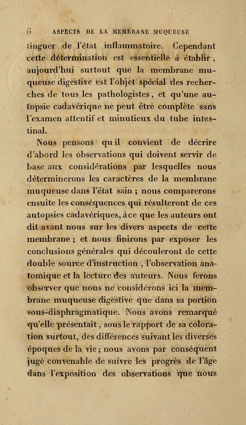 iinguer de l'état inflammatoire. Cependant cette détermination est essentielle à établir , aujourd'hui surtout que la membrane mu- queuse digestive est l'objet spécial des recher- ches de tous les pathologistes, et qu'une au- topsie cadavérique ne peut être complète sans l'examen attentif et minutieux du tube intes- tinal. Nous pensons quil convient de décrire d'abord les observations qui doivent servir de base aux considérations par lesquelles nous déterminerons les caractères de la membrane muqueuse dans l'état sain ; nous comparerons ensuite les conséquences qui résulteront de ces autopsies cadavériques, à ce que les auteurs ont dit avant nous sur les divers aspects de celte membrane ; et nous finirons par exposer les conclusions générales qui découleront de cette double source d'instraction , l'observation ana- tomique et la lecture des auteurs. Nous ferons observer que nous ne considérons ici la mem- brane muqueuse digestive que dans sa portion sous-diaphragmatique. Nous avons remarqué qu'elle présentait, sous le rapport de sa colora- tion surtout, des différences suivant les diverses époques de la vie; nous avons par conséquent jugé convenable de suivre les progrès de l'âge dans l'exposition des observations que nous