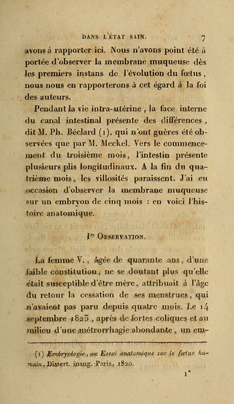 DANS L ÉTAT SAIN. - ) avons à rapporter ici. Nous n'avons point été à portée d'observer la membrane muqueuse dès les premiers instans de l'évolution du foetus , nous nous en rapporterons à cet égard à la foi des auteurs. Pendant la vie intra-utérine , la face interne du canal intestinal présente des diflférences j dit M. Ph. Béclard (i), qui n'ont guères été ob- servées que par M. Meckel. Vers le commence- ment du troisième mois, l'intestin présente plusieurs plis longitudinaux. A la fin du qua- trième mois, les villosités paraissent. J'ai eu occa&ion d'observer la membrane muqueuse sur un embryon de cinq mois : en voici l'his- toire an atomique. i- Observation. La femme V., âgée de quarante ans, d'une faible constitution, ne se doutant plus qu'elle était susceptible d'être mère, attribuait à l'âge du retour la cessation de ses menstrues, qui n'avaiesijt pas paru depuis quatre mois. Le i4 septembre a 823 , après de fortes coliques et au milieu d'une métrorrhagie abondante , un em- (i) ^^mbrypiogilf., fiu Essai .a-mtomque sm^ U fœtus ha- WAJJ3, J)i5sert. inaug. Paris, .1820.