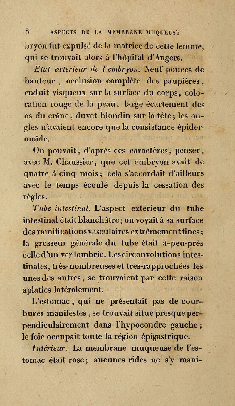 bryon fut expulsé de la matrice de cette femme, qui se trouvait alors à l'hôpital d'Angers. Etat extérieur de l'embryon. Neuf pouces de hauteur , occlusion complète des paupières, enduit visqueux sur la surface du corps, colo- ration rouge de la peau, large écartement des os du crâne, duvet biondin sur la tête; les on- gles n'avaient encore que la consistance épider- moïde. On pouvait, d'après ces caractères, penser, avec M. Chaussier, que cet embryon avait de quatre à cinq mois ; cela s'accordait d'ailleurs avec le temps écoulé depuis la cessation des règles. Tube intestinal. L'aspect extérieur du tube intestinal était blanchâtre ; on voyait à sa surface des ramifications vasculaires extrêmement fines ; la grosseur générale du tube était à-peu-près celle d'un ver lombric. Les circonvolutions intes- tinales, très-nombreuses et très-rapprochées les unes des autres, se trouvaient par cette raison aplaties latéralement. L'estomac, qui ne présentait pas de cour- bures manifestes , se trouvait situé presque per- pendiculairement dans l'hypocondre gauche ; le foie occupait toute la région épigastrique. Intérieur. La membrane muqueuse de l'es- tomac était rose; aucunes rides ne s'y mani-