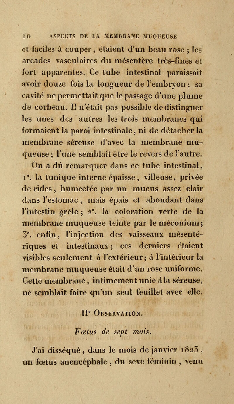 et faciles à couper, étaient d'un beau rose ; les arcades vasculaires du mésentère très-fines et fort apparentes. Ce tube intestinal paraissait avoir douze fois la longueur de l'embryon : sa cavité ne permettait que le passage d'une plume de corbeau. Il n'était pas possible de distinguer les unes des autres les trois membranes qui formaient la paroi intestinale, ni de détacher la membrane séreuse d'avec la membrane mu- queuse ; l'une semblait être le revers de l'autre. On a dû remarquer dans ce tube intestinal, 1°. la tunique interne épaisse , villeuse, privée de rides, humectée par un mucus assez clair dans l'estomac, mais épais et abondant dans l'intestin grêle ; 2°. la coloration verte de la membrane muqueuse teinte par leméconium; 3°. enfin, l'injection des vaisseaux mésenté- riques et intestinaux ; ces derniers étaient visibles seulement à l'extérieur; à l'intérieur la membrane muqueuse était d'un rose uniforme. Cette membrane, intimement unie à la séreuse, ne semblait faire qu'un seul feuillet avee elle, IP Observation. Fœtus de sept mois. J'ai disséqué, dans le mois de janvier 1823, un foetus anencéphale , du sexe féminin , venu