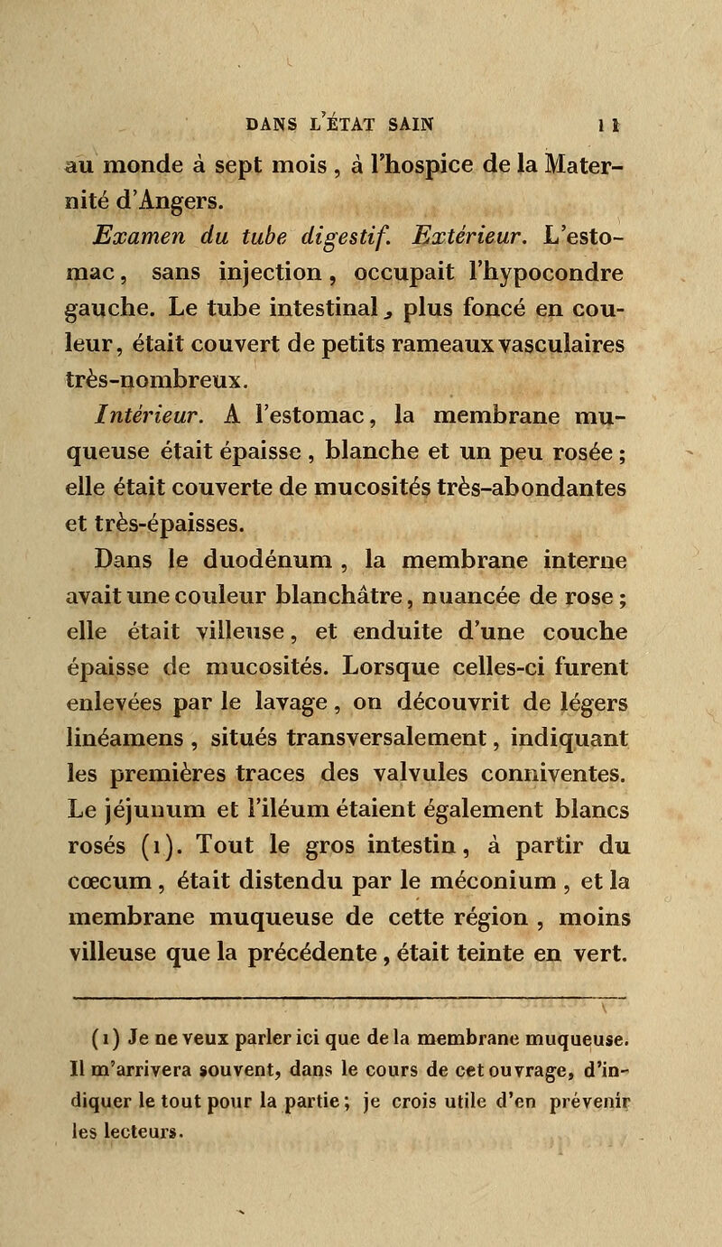 au monde à sept mois , à l'hospice de la Mater- nité d'Angers. Examen du tube digestif. Extérieur. L'esto- mac , sans injection, occupait l'hypocondre gauche. Le tube intestinal ^ plus foncé en cou- leur, était couvert de petits rameaux vasculaires très-nombreux. Intérieur. A l'estomac, la membrane mu- queuse était épaisse , blanche et un peu rosée ; elle était couverte de mucosités très-abondantes et très-épaisses. Dans le duodénum , la membrane interne avait une couleur blanchâtre, nuancée de rose ; elle était viUeuse, et enduite d'une couche épaisse de mucosités. Lorsque celles-ci furent enlevées par le lavage, on découvrit de légers linéamens , situés transversalement, indiquant les premières traces des valvules conniventes. Le jéjunum et î'iléum étaient également blancs rosés (i). Tout le gros intestin, à partir du cœcum , était distendu par le méconium , et la membrane muqueuse de cette région , moins villeuse que la précédente, était teinte en vert. (i) Je neveux parler ici que delà membrane muqueuse. Il m'arrivera souvent, dans le cours de cet ouvrage, d'in- diquer le tout pour la partie; je crois utile d'en prévenir les lecteurs.