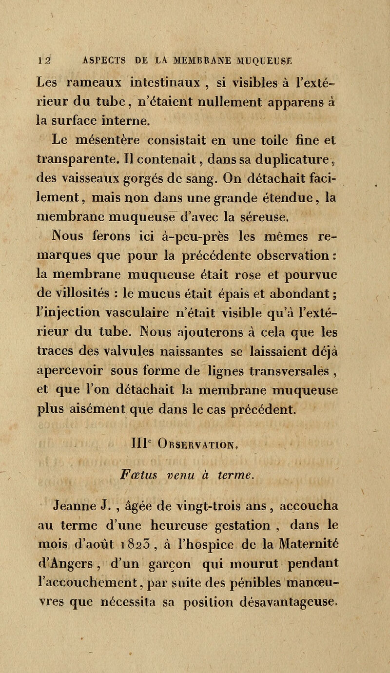 Les rameaux intestinaux , si visibles à l'exté- rieur du tube, n'étaient nullement apparens à la surface interne. Le mésentère consistait en une toile fine et transparente. Il contenait, dans sa duplicature, des vaisseaux gorgés de sang. On détachait faci- lement , mais non dans une grande étendue, la membrane muqueuse d'avec la séreuse. Nous ferons ici à-peu-près les mêmes re- marques que pour la précédente observation : la membrane muqueuse était rose et pourvue de villosités : le mucus était épais et abondant ; l'injection vasculaire n'était visible qu'à l'exté- rieur du tube. Nous ajouterons à cela que les traces des valvules naissantes se laissaient déjà apercevoir sous forme de lignes transversales , et que l'on détachait la membrane muqueuse plus aisément que dans le cas précédent. IIP Observation. Fœtus venu à terme. Jeanne J. , âgée de vingt-trois ans , accoucha au terme d'une heureuse gestation , dans le mois d'août i SsS , à l'hospice de la Maternité d'Angers , d'un garçon qui mourut pendant l'accouchement, par suite des pénibles manœu- vres que nécessita sa position désavantageuse.