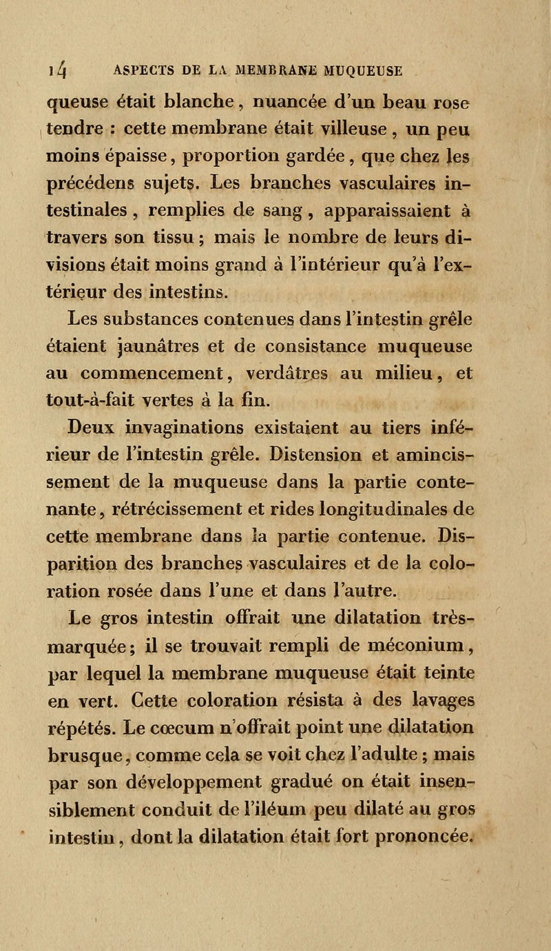 queuse était blanche, nuancée d'un beau rose tendre : cette membrane était villeuse , un peu moins épaisse, proportion gardée , que chez les précédens sujets. Les branches vasculaires in- testinales , remplies de sang, apparaissaient à travers son tissu ; mais le nombre de leurs di- visions était moins grand à l'intérieur qu'à l'ex- térieur des intestins. Les substances contenues dans l'intestin grêle étaient jaunâtres et de consistance muqueuse au commencement, verdâtres au milieu, et tout-à-fait vertes à la fin. Deux invaginations existaient au tiers infé- rieur de l'intestin grêle. Distension et amincis- sement de la muqueuse dans la partie conte- nante , rétrécissement et rides longitudinales de cette membrane dans la partie contenue. Dis- parition des branches vasculaires et de la colo- ration rosée dans l'une et dans l'autre. Le gros intestin offrait une dilatation très- marquée ; il se trouvait rempli de méconium, par lequel la membrane muqueuse était teinte en vert. Cette coloration résista à des lavages répétés. Le cœcum n'offrait point une dilatation brusque, comme cela se voit chez l'adulte ; mais par son développement gradué on était insen- siblement conduit de l'iléum peu dilaté au gros intestin, dont la dilatation était fort prononcée.