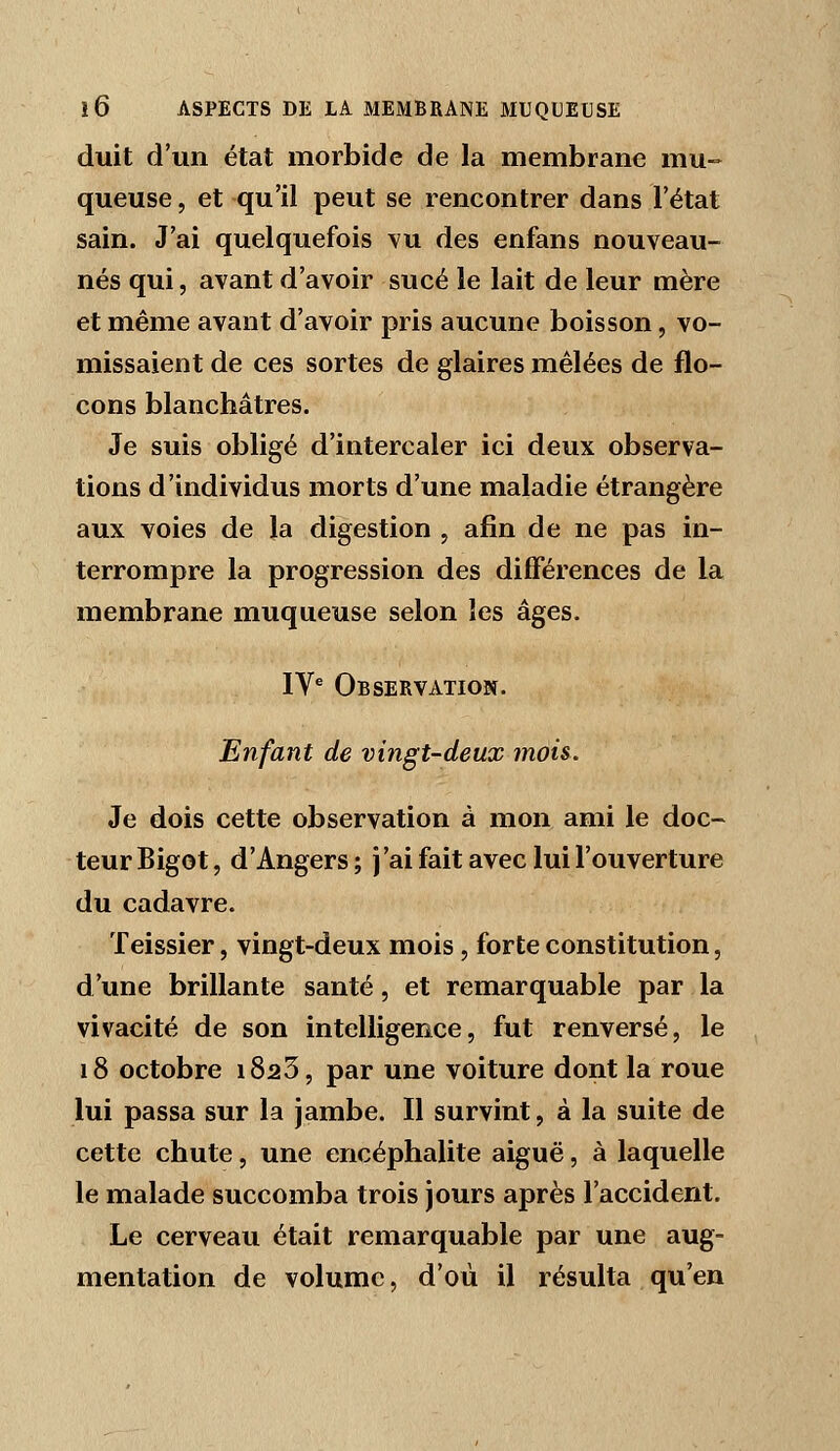 duit d'un état morbide de la membrane mu- queuse , et qu'il peut se rencontrer dans l'état sain. J'ai quelquefois \'u des enfans nouveau- nés qui, avant d'avoir sucé le lait de leur mère et même avant d'avoir pris aucune boisson, vo- missaient de ces sortes de glaires mêlées de flo- cons blanchâtres. Je suis obligé d'intercaler ici deux observa- tions d'individus morts d'une maladie étrangère aux voies de la digestion , afin de ne pas in- terrompre la progression des différences de la membrane muqueuse selon les âges. IV* Observation. Enfant de vingt-deux mois. Je dois cette observation à mon ami le doc- teur Bigot, d'Angers ; j'ai fait avec lui l'ouverture du cadavre. Teissier, vingt-deux mois, forte constitution, d'une brillante santé, et remarquable par la vivacité de son intelligence, fut renversé, le 18 octobre i823, par une voiture dont la roue lui passa sur la jambe. Il survint, à la suite de cette chute, une encéphalite aiguë, à laquelle le malade succomba trois jours après l'accident. Le cerveau était remarquable par une aug= mentation de volume, d'où il résulta qu'en
