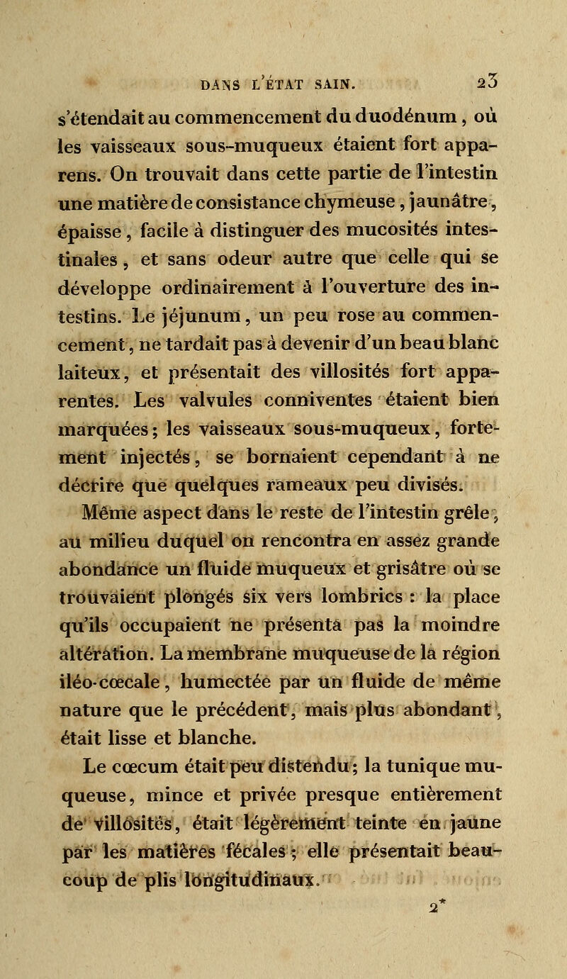 s'étendait au commencement du duodénum, où les vaisseaux sous-muqueux étaient fort appa- rens. On trouvait dans cette partie de l'intestin une matière de consistance chymeuse, jaunâtre, épaisse, facile à distinguer des mucosités intes- tinales 5 et sans odeur autre que celle qui se développe ordinairement à l'ouverture des in- testins. Le jéjunum, un peu rose au commen- cement, ne tardait pas à devenir d'un beau blanc laiteux, et présentait des villosités fort appa- rentes. Les valvules conniventes étaient bien marquées; les vaisseaux sous-muqueux, forte- ment injectés, se bornaient cependant à ne décrire que quelques rameaux peu divisés. Même aspect dans le reste de l'intestin grêle, au milieu duquel on rencontra en assez grande abondance un fluide muqueux et grisâtre où se trouvaient plongés six vers lombrics : la place qu'ils occupaient ne présenta pas la moindre altération. La membrane muqueuse de la région iléo-cœcale, humectée par un fluide de même nature que le précédent, mais plus abondant', était lisse et blanche. Le cœcum était peu distendu ; la tunique mu- queuse, mince et privée presque entièrement de' Villosités, était légèrettisnt teinte en jaune par les matiêtés fécales ; elle présentait beau^ coup de plis IbiïgitiidiiïâUx.