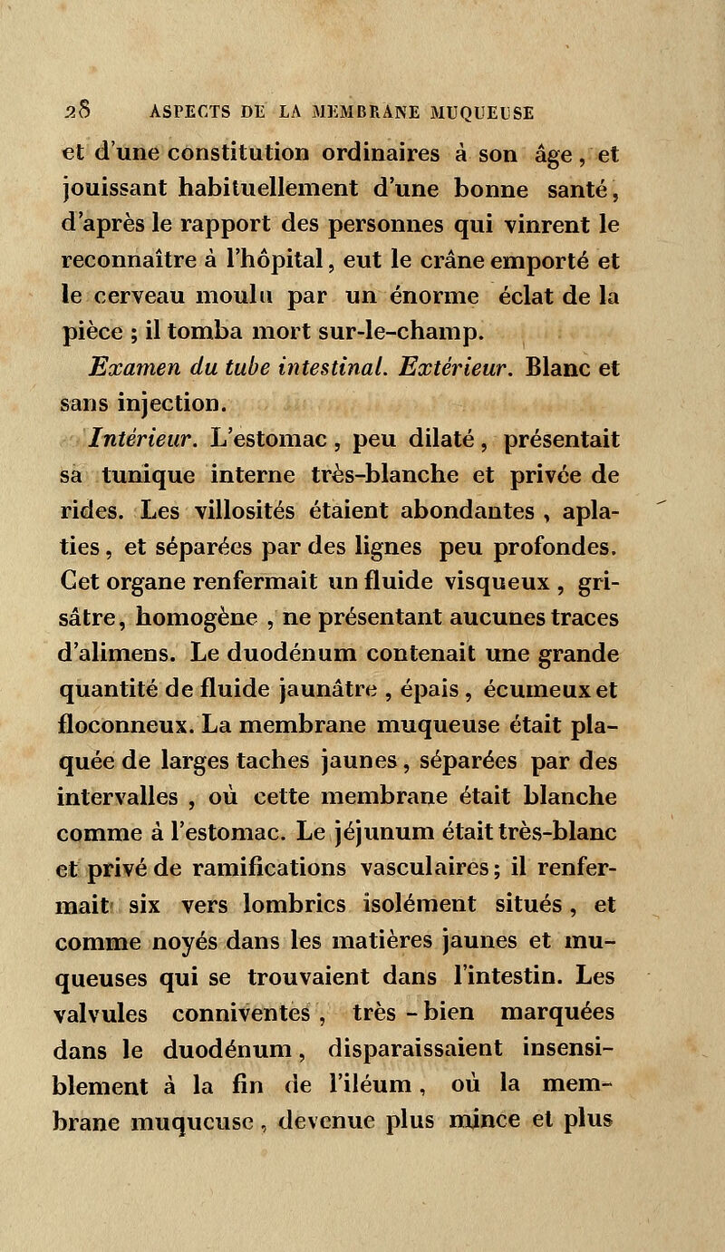 et d'une constitution ordinaires à son âge, et jouissant habituellement d'une bonne santé, d'après le rapport des personnes qui vinrent le reconnaître à l'hôpital, eut le crâne emporté et le cerveau moulu par un énorme éclat de la pièce ; il tomba mort sur-le-champ. Examen du tube intestinal. Extérieur. Blanc et sans injection. Intérieur. L'estomac , peu dilaté, présentait sa tunique interne très-blanche et privée de rides. Les villosités étaient abondantes , apla- ties , et séparées par des lignes peu profondes. Cet organe renfermait un fluide visqueux , gri- sâtre, homogène , ne présentant aucunes traces d'alimens. Le duodénum contenait une grande quantité de fluide jaunâtre , épais , écumeuxet floconneux. La membrane muqueuse était pla- quée de larges taches jaunes, séparées par des intervalles , où cette membrane était blanche comme à l'estomac. Le jéjunum était très-blanc et'privé de ramifications vasculaires; il renfer- mait! six vers lombrics isolément situés, et comme noyés dans les matières jaunes et mu- queuses qui se trouvaient dans l'intestin. Les valvules conniventes , très - bien marquées dans le duodénum, disparaissaient insensi- blement à la fin de l'iléum, où la mem- brane muqueuse, devenue plus mince et plus