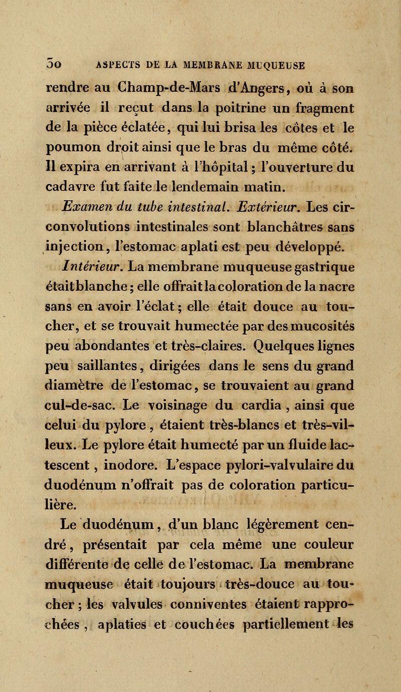 rendre au Champ-de-Mars d'Angers, où à son arrivée il reçut dans la poitrine un fragment de la pièce éclatée, qui lui brisa les côtes et le poumon drpit ainsi que le bras du même côté. Il expira en arrivant à l'hôpital ; l'ouverture du cadavre fut faite le lendemain matin. Examen du tube intestinal. Extérieur. Les cir- convolutions intestinales sont blanchâtres sans injection, l'estomac aplati est peu développé. Intérieur. La membrane muqueuse gastrique étaitblanche; elle offrait la coloration de la nacre sans en avoir l'éclat ; elle était douce au tou- cher, et se trouvait humectée par des mucosités peu abondantes et très-claires. Quelques lignes peu saillantes, dirigées dans le sens du grand diamètre de l'estomac, se trouvaient au grand cul-de-sac. Le voisinage du cardia , ainsi que celui du pylore, étaient très-blancs et très-vil- leux. Le pylore était humecté par un fluide lac- tescent , inodore. L'espace pylori-valvulaire du duodénum n'offrait pas de coloration particu- lière. Le duodénum, d'un blanc légèrement cen- dré , présentait par cela même une couleur différente de celle de l'estomac. La membrane muqueuse était toujours très-douce au tou- cher ; les valvules conniventes étaient rappro- chées , aplaties et couchées partiellement les