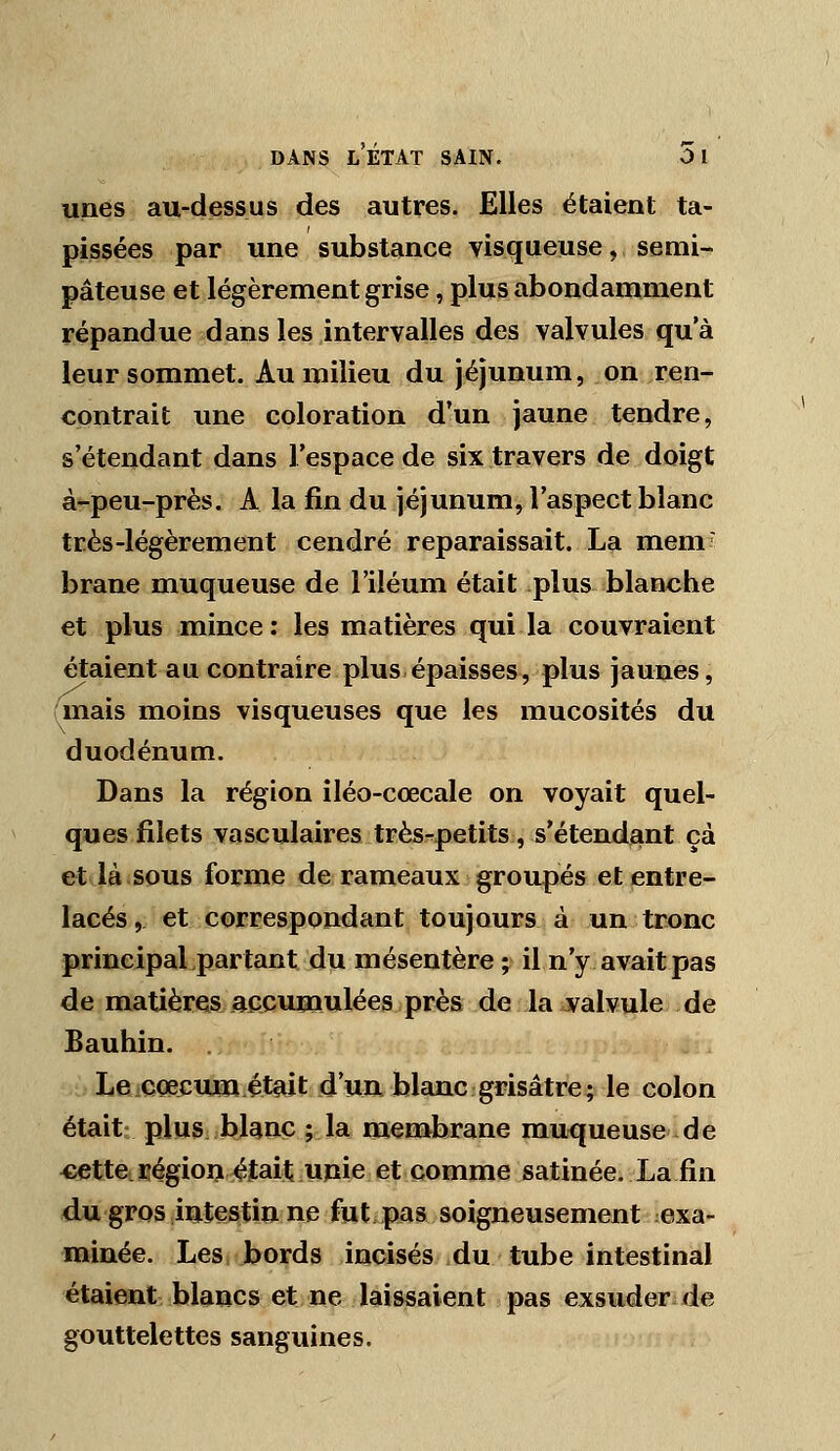 unes au-dessus des autres. Elles étaient ta- pissées par une substance visqueuse, semi- pâteuse et légèrement grise, plus abondamment répandue dans les intervalles des valvules qu'à leur sommet. Au milieu du jéjunum, on ren- contrait une coloration d'un jaune tendre, s'étendant dans l'espace de six travers de doigt à-peu-près. A la fin du jéjunum, l'aspect blanc très-légèrement cendré reparaissait. La mem brane muqueuse de l'iléum était plus blanche et plus mince : les matières qui la couvraient étaient au contraire plus épaisses, plus jaunes, mais moins visqueuses que les mucosités du duodénum. Dans la région iléo-cœcale on voyait quel- ques filets vasculaires très^petits, s'étendant çà et là sous forme de rameaux groupés et entre- lacés , et correspondant toujours à un tronc principal partant du mésentère • il n'y avait pas de matières accumulées près de la valvule de Bauhin. Le coecmia était d'un blanc grisâtre; le colon était plus bUnç ; la membrane mu<|ueuse de cette régioij était unie et comme satinée. La fin du gros intestin ne fut, pas soigneusement exa- minée. Les >ords incisés ,du tube intestinal étaient blancs et ne laissaient pas exsu^er^de gouttelettes sanguines.