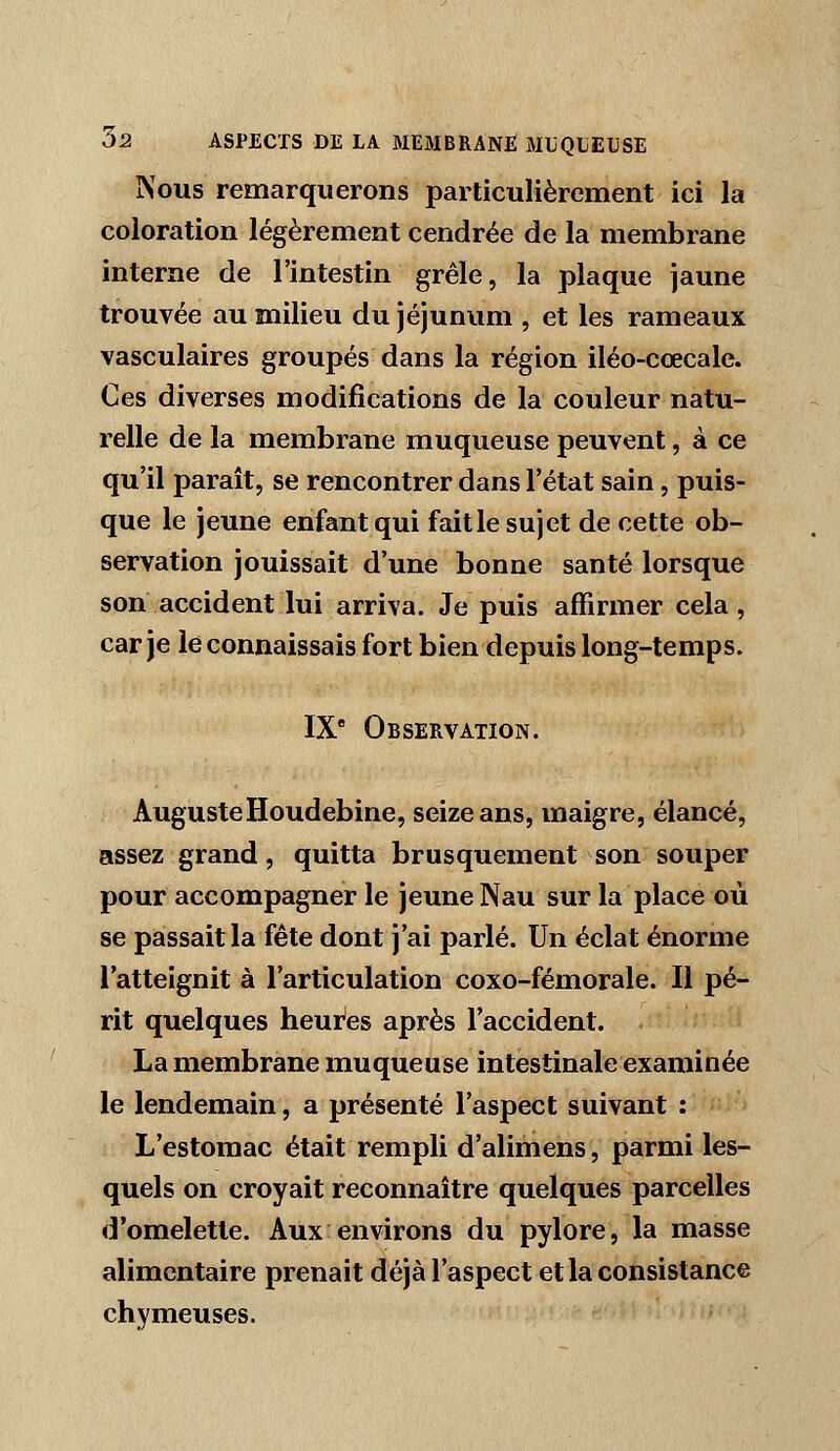 Nous remarquerons particulièrement ici la coloration légèrement cendrée de la membrane interne de l'intestin grêle, la plaque jaune trouvée au milieu du jéjunum , et les rameaux vasculaires groupés dans la région iléo-cœcale. Ces diverses modifications de la couleur natu- relle de la membrane muqueuse peuvent, à ce qu'il paraît, se rencontrer dans l'état sain, puis- que le jeune enfant qui faille sujet de cette ob- servation jouissait d'une bonne santé lorsque son accident lui arriva. Je puis affirmer cela, car je le connaissais fort bien depuis long-temps. IX Observation. AugusteHoudebine, seize ans, maigre, élancé, assez grand, quitta brusquement son souper pour accompagner le jeune Nau sur la place où se passait la fête dont j'ai parlé. Un éclat énorme l'atteignit à l'articulation coxo-fémorale. Il pé- rit quelques heures après l'accident. La membrane muqueuse intestinale examinée le lendemain, a présenté l'aspect suivant : L'estomac était rempli d'alimens, parmi les- quels on croyait reconnaître quelques parcelles d'omelette. Aux environs du pylore, la masse alimentaire prenait déjà l'aspect et la consistance chymeuses.