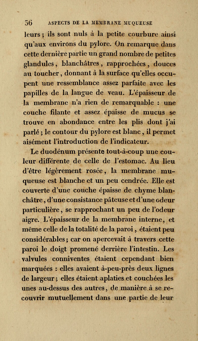 leurs ; ils sont nuls à la petite courbure ainsi qu'aux environs du pylore. On remarque dans cette dernière partie un grand nombre de petites glandules, blanchâtres , rapprochées , douces au toucher, donnant à la surface qu'elles occu- pent une ressemblance assez parfaite avec les papilles de la langue de veau. L'épaisseur de la membrane n'a rien de remarquable : une couche filante et assez épaisse de mucus se trouve en abondance entre les plis dont j'ai parlé ; le contour du pylore est blanc, il permet aisément l'introduction de l'indicateur. Le duodénum présente tout-à-coup une cou- leur différente de celle de l'estomac. Au lieu d'être légèrement rosée, la membrane mu- queuse est blanche et un peu cendrée. Elle est couverte d'une couche épaisse de chyme blan- châtre , d'une consistance pâteuse et d'une odeur particulière, se rapprochant un peu de l'odeur aigre. L'épaisseur de la membrane interne, et même celle de la totalité de la paroi, étaient peu considérables ; car on apercevait à travers cette paroi le doigt promené derrière l'intestin. Les valvules conniventes étaient cependant bien marquées : elles avaient à-peu-près deux lignes de largeur ; elles étaient aplaties et couchées les unes au-dessus des autres, de manière à se re- couvrir mutuellement dans une partie de leur