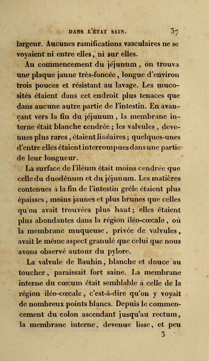 largeur. Aucunes ramifications vasculaires ne se voyaient ni entre elles, ni sur elles. Au commencement du jéjunum, on trouva une plaque jaune très-foncée, longue d'environ trois pouces et résistant au lavage. Les muco- sités étaient dans cet endroit plus tenaces que dans aucune autre partie de l'intestin. En avan- çant vers la fin du jéjunum, la membrane in- terne était blanche cendrée ; les valvules , deve- nues plus rares, étaient linéaires ; quelques-unes d'entre elles étaient interrompues dans une partie de leur longueur. La surface de l'iléum était moins cendrée que celle du duodénum et du jéjunum. Les matières contenues à la fin de l'intestin grêle étaient plus épaisses, moins jaunes et plus brunes que celles qu'on avait trouvées plus haut; elles étaient plus abondantes dans la région iléo-cœcale , où la membrane muqueuse, privée de valvules, avait le même aspect granulé que celui que nous avons observé autour du pylore. La valvule de Bauhin, blanche et douce au toucher, paraissait fort saine. La membrane interne du cœcum était semblable a celle de la région iléo-cœcale, c'est-à-dire qu'on y voyait de nombreux points blancs. Depuis le commen- cement du colon ascendant jusqu'au rectum, la membrane interne, devenue lisse, et peu 5