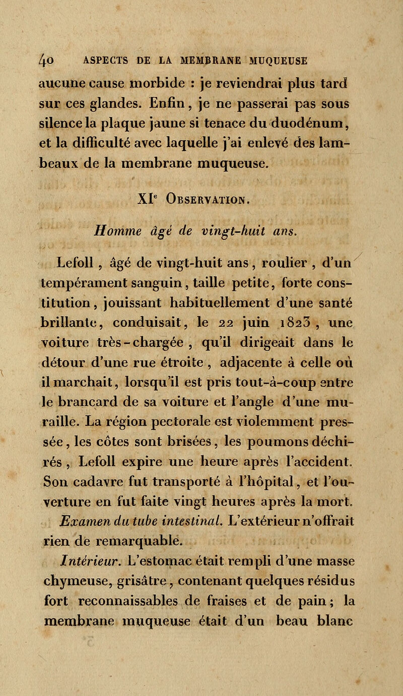 aucune cause morbide : je reviendrai plus tard sur ces glandes. Enfin, je ne passerai pas sous silence la plaque jaune si tenace du duodénum, et la difficulté avec laquelle j'ai enlevé des lam- beaux de la membrane muqueuse. XP Observation. Homme âgé de vingt-huit ans. LefoU 5 âgé de vingt-huit ans, roulier , d'un tempérament sanguin, taille petite, forte cons- titution , jouissant habituellement d'une santé brillante, conduisait, le 22 juin 1823 , une voiture très-chargée , qu'il dirigeait dans le détour d'une rue étroite , adjacente à celle où il marchait, lorsqu'il est pris tout-à-coup entre le brancard de sa voiture et l'angle d'une mu- raille. La région pectorale est violemment pres- sée , les côtes sont brisées, les poumons déchi- rés , Lefoll expire une heure après l'accident. Son cadavre fut transporté à l'hôpital, et l'ou- verture en fut faite vingt heures après la mort. Examen du tube intestinal. L'extérieur n'offrait rien de remarquable. Intérieur. L'estomac était rempli d'une masse chymeuse, grisâtre, contenant quelques résidus fort reconnaissables de fraises et de pain; la membrane muqueuse était d'un beau blanc