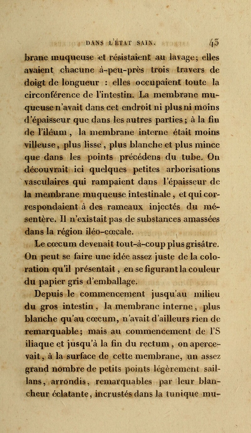 brane muqueuse et résistaient au lavage; elles avaient chacune à-peu-près trois travers de doigt de longueur : elles occupaient toute la circonférence de l'intestin. La membrane mu- queuse n'avait dans cet endroit ni plus ni moins d'épaisseur que dans les autres parties; à la fin de l'iléum , la membrane interne était moins villeuse, plus lisse , plus blanche et plus mince que dans les points précédens du tube. On découvrait ici quelques petites arborisations vasculaires qui rampaient dans l'épaisseur de la membrane muqueuse intestinale, et qui cor- respondaient à des rameaux injectés du mé- sentère. Il n'existait pas de substances amassées dans la région iléo-cœcale. Le cœcum devenait tout-à-coup plus grisâtre. On peut se faire une idée assez Juste de la colo- ration qu'il présentait, en se figurant la couleur du papier gris d'emballage. Depuis le commencement jusqu'au milieu du gros intestin , la membrane interne, plus blanche qu'au cœcum, n'avait d'ailleurs rien de remarquable; mais au commencement de l'S iliaque et jusqu'à la fin du rectum , on aperce- vait, à la surface de cette membrane, un assez grand nombre de petits points légèrement sail- lans, arrondis, remarquables par leur blan- cheur éclatante, incrustés dans la timique mu-