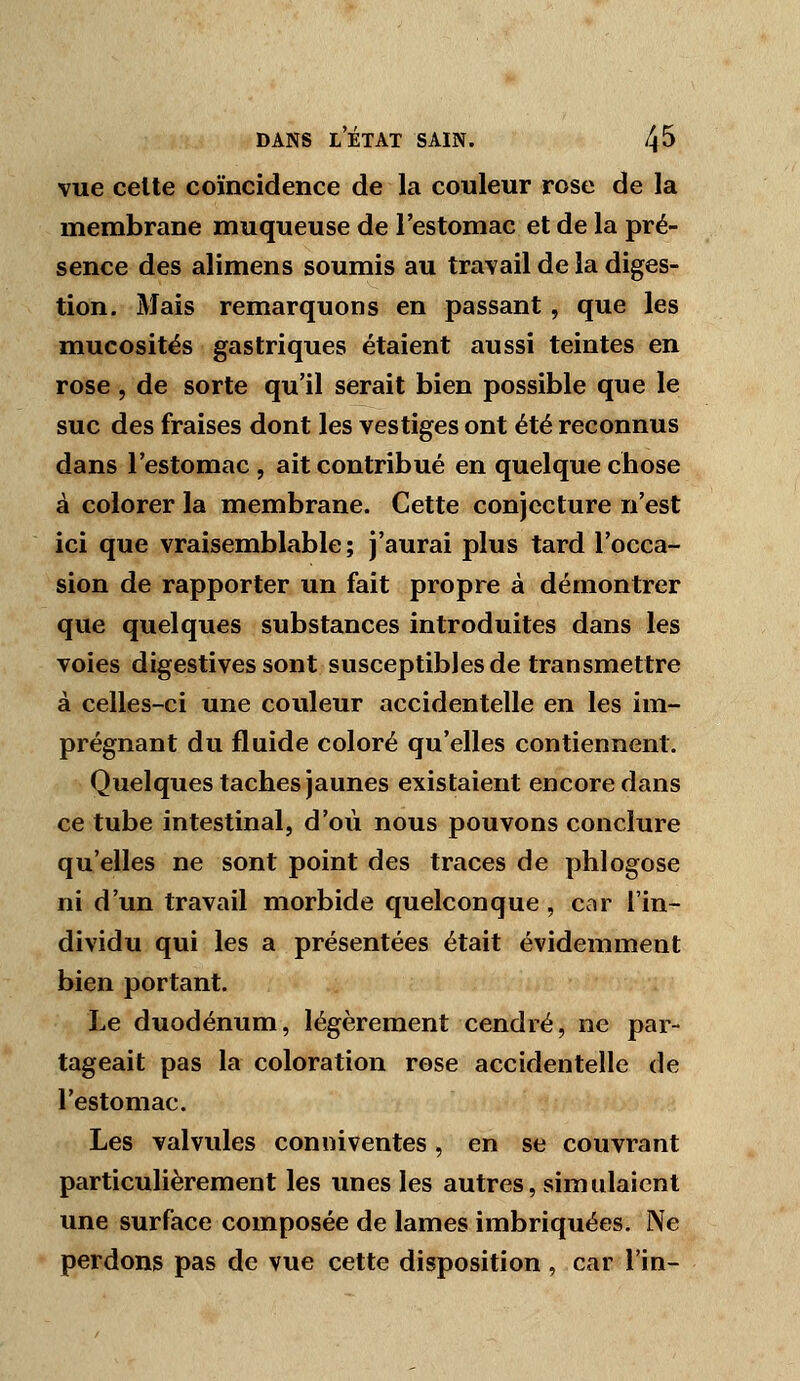 vue celte coïncidence de la couleur rose de la membrane muqueuse de l'estomac et de la pré- sence des alimens soumis au travail de la diges- tion. Mais remarquons en passant, que les mucosités gastriques étaient aussi teintes en rose , de sorte qu'il serait bien possible que le suc des fraises dont les vestiges ont été reconnus dans l'estomac, ait contribué en quelque chose à colorer la membrane. Cette conjecture n'est ici que vraisemblable; j'aurai plus tard l'occa- sion de rapporter un fait propre à démontrer que quelques substances introduites dans les voies digestives sont susceptibles de transmettre à celles-ci une couleur accidentelle en les im- prégnant du fluide coloré qu'elles contiennent. Quelques taches jaunes existaient encore dans ce tube intestinal, d'où nous pouvons conclure qu'elles ne sont point des traces de phlogose ni d'un travail morbide quelconque , car l'in- dividu qui les a présentées était évidemment bien portant. Le duodénum, légèrement cendré, ne par- tageait pas la coloration rose accidentelle de l'estomac. Les valvules conniventes, en se couvrant particulièrement les unes les autres, simulaient une surface composée de lames imbriquées. Ne perdons pas de vue cette disposition , car lin-