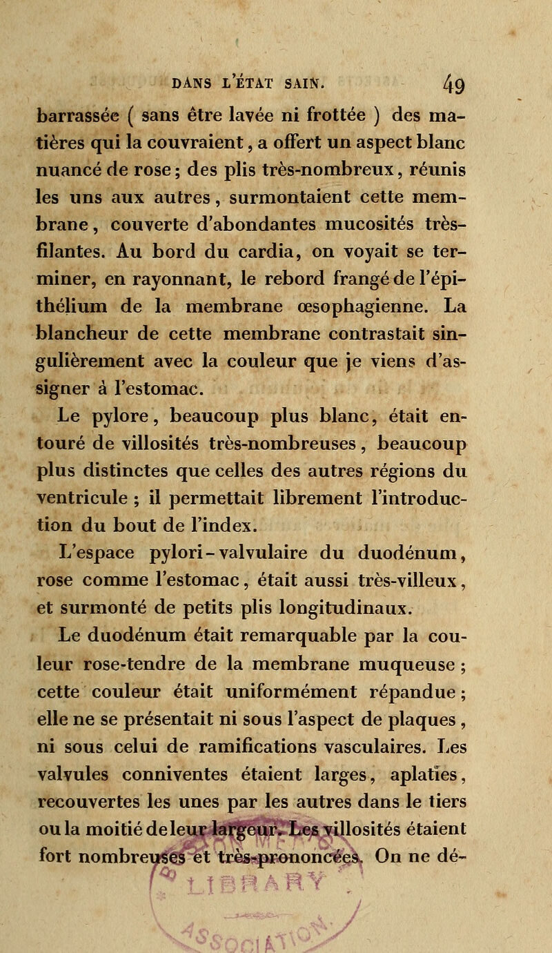 barrassée ( sans être lavée ni frottée ) des ma- tières qui la couvraient, a offert un aspect blanc nuancé de rose ; des plis très-nombreux, réunis les uns aux autres, surmontaient cette mem- brane , couverte d'abondantes mucosités très- filantes. Au bord du cardia, on voyait se ter- miner, en rayonnant, le rebord frangé de l'épi- thélium de la membrane œsophagienne. La blancheur de cette membrane contrastait sin- gulièrement avec la couleur que je viens d'as- signer à l'estomac. Le pylore, beaucoup plus blanc, était en- touré de villosités très-nombreuses, beaucoup plus distinctes que celles des autres régions du ventricule ; il permettait librement l'introduc- tion du bout de l'index. L'espace pylori-valvulaire du duodénum, rose comme l'estomac, était aussi très-villeux, et surmonté de petits plis longitudinaux. Le duodénum était remarquable par la cou- leur rose-tendre de la membrane muqueuse ; cette couleur était uniformément répandue ; elle ne se présentait ni sous l'aspect de plaques , ni sous celui de ramifications vasculaires. Les valvules conniventes étaient larges, aplaties, recouvertes les unes par les autres dans le tiers ou la moitié de leur largeur. Les villosités étaient fort nombreuses et très?p*ïenoncée^ On ne dé-