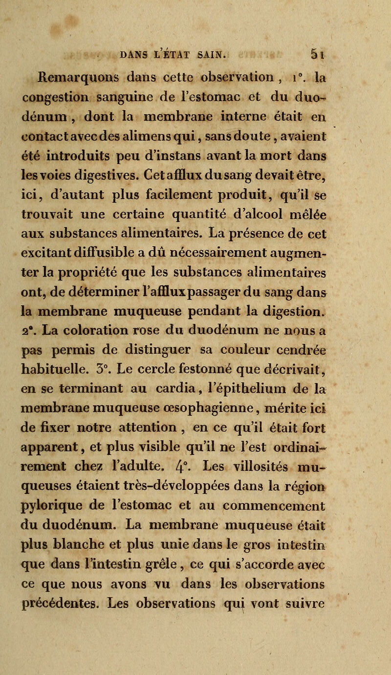 Remarquons dans cette observation , i°. la congestion sanguine de l'estomac et du duo- dénum , dont la membrane interne était en contact avec des alimensqui, sans doute, avaient été introduits peu d'instans avant la mort dans les voies digestives. Cet afflux du sang devait être, ici, d'autant plus facilement produit, qu'il se trouvait une certaine quantité d'alcool mêlée aux substances alimentaires. La présence de cet excitant difFusible a dû nécessairement augmen- ter la propriété que les substances alimentaires ont, de déterminer l'afflux passager du sang dans la membrane muqueuse pendant la digestion. 2*. La coloration rose du duodénum ne nous a pas permis de distinguer sa couleur cendrée habituelle. 3°. Le cercle festonné que décrivait, en se terminant au cardia, l'épithelium de la membrane muqueuse œsophagienne, mérite ici de fixer notre attention , en ce qu'il était fort apparent, et plus visible qu'il ne l'est ordinai- rement chez l'adulte. 4°- ^^^ villosités mu- queuses étaient très-développées dans la région pylorique de l'estomac et au commencement du duodénum. La membrane muqueuse était plus blanche et plus unie dans le gros intestin que dans l'intestin grêle, ce qui s'accorde avec ce que nous avons vu dans les observations précédentes. Les observations qui vont suivre