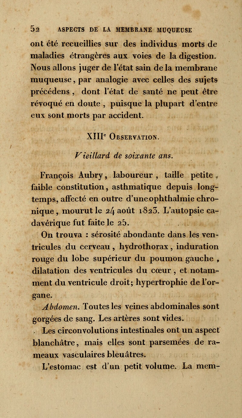 ont été recueillies sur des individus morts de maladies étrangères aux voies de la digestion. Nous allons juger de l'état sain delà membrane muqueuse, par analogie avec celles des sujets précédens , dont l'état de santé ne peut être révoqué en doute , puisque la plupart d'entre eux sont morts par accident. XIIP Observation. Vieillard de soixante ans. François Aubry, laboureur , taille petite , faible constitution, asthmatique depuis long- temps, affecté en outre d'uneophthalmie chro- nique , mourut le 24 août 1823. L'autopsie ca- davérique fut faite le 25. On trouva : sérosité abondante dans les ven- tricules du cerveau , hydrothorax , induration rouge du lobe supérieur du poumon gauche , dilatation des ventricules du cœur , et notam- ment du ventricule droit; hypertrophie de l'or- gane. Abdomen. Toutes les veines abdominales sont gorgées de sang. Les artères sont vides. . Les circonvolutions intestinales ont un aspect blanchâtre, mais elles sont parsemées de ra- meaux vasculaires bleuâtres. L'estomac est d'un petit volume. La mem-