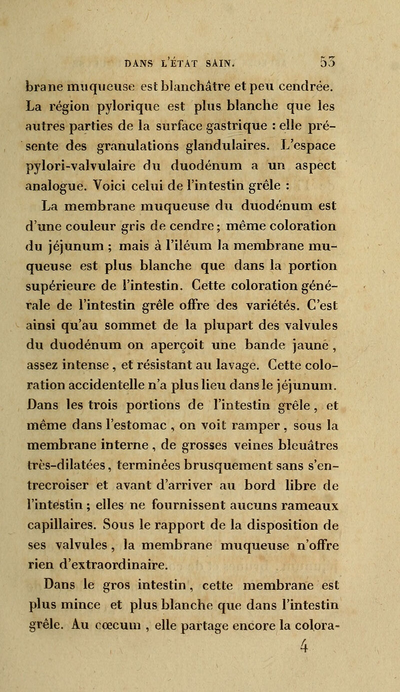 brane muqueuse est blanchâtre et peu cendrée. La région pylorique est plus blanche que les autres parties de la surface gastrique : elle pré- sente des granulations glandulaires. L'espace pylori-valvulaire du duodénum a un aspect analogue. Voici celui de l'intestin grêle : La membrane muqueuse du duodénum est d'une couleur gris de cendre; même coloration du jéjunum ; mais à l'iléum la membrane mu- queuse est plus blanche que dans la portion supérieure de l'intestin. Cette coloration géné- rale de l'intestin grêle offre des variétés. C'est ainsi qu'au sommet de la plupart des valvules du duodénum on aperçoit une bande jaune , assez intense , et résistant au lavage. Cette colo- ration accidentelle n'a plus lieu dans le jéjunum. Dans les trois portions de l'intestin grêle, et même dans l'estomac , on voit ramper , sous la membrane interne , de grosses veines bleuâtres très-dilatées, terminées brusquement sans s'en- trecroiser et avant d'arriver au bord libre de l'intestin ; elles ne fournissent aucuns rameaux capillaires. Sous le rapport de la disposition de ses valvules , la membrane muqueuse n'offre rien d'extraordinaire. Dans le gros intestin, cette membrane est plus mince et plus blanche que dans l'intestin grêle. Au cœcum , elle partage encore la colora- 4