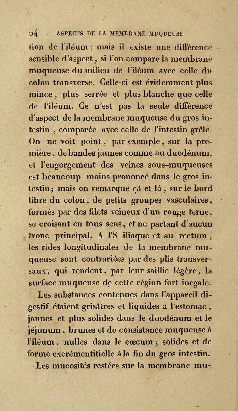 tion de l'iléum ; mais il existe une différence sensible d'aspect, si l'on compare la membrane muqueuse du milieu de l'iléum avec celle du colon transverse. Celle-ci est évidemment plus mince, plus serrée et plus blanche que celle de l'iléum. Ce n'est pas la seule différence d'aspect de la membrane muqueuse du gros in- testin , comparée avec celle de l'intestin grêle. On ne voit point, par exemple, sur la pre- mière , débandes jaunes comme au duodénum, et l'engorgement des veines sous-muqueuses est beaucoup moins prononcé dans le gros in- testin ; mais on remarque çà et là , sur le bord libre du colon, de petits groupes vasculaires, formés par des filets veineux d'un rouge terne, se croisant en tous sens, et ne partant d'aucun tronc principal. A l'S iliaque et au rectum , les rides longitudinales de la membrane mu- queuse sont contrariées par des plis transver- saux, qui rendent, par leur saillie légère, la surface muqueuse de cette région fort inégale. Les substances contenues dans l'appareil di- gestif étaient grisâtres et liquides à l'estomac , jaunes et plus solides dans le duodénum et le jéjunum, brunes et de consistance muqueuse à l'iléum , nulles dans le coecum ; solides et de forme excrémentitielle à la fin du gros intestin. Les mucosités restées sur la membrane mu-