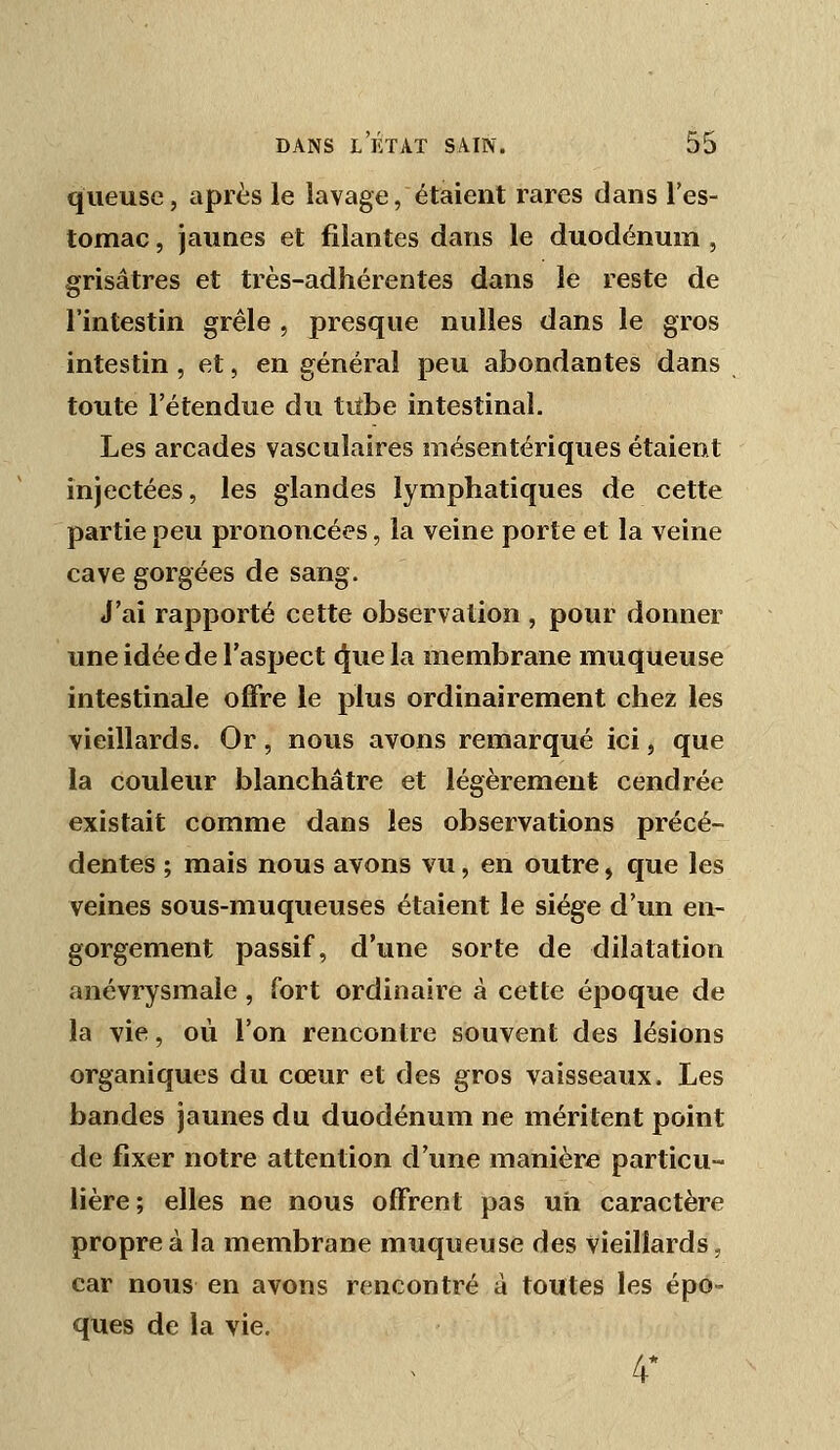 queuse, après le lavage, étaient rares dans l'es- tomac , jaunes et filantes dans le duodénum , grisâtres et très-adhérentes dans le reste de l'intestin grêle , presque nulles dans le gros intestin , et, en général peu abondantes dans toute l'étendue du tiîbe intestinal. Les arcades vasculaires mésentériques étaient injectées, les glandes lymphatiques de cette partie peu prononcées, la veine porte et la veine cave gorgées de sang. J'ai rapporté cette observation , pour donner une idée de l'aspect (5[ue la membrane muqueuse intestinale offre le plus ordinairement chez les vieillards. Or, nous avons remarqué ici, que la couleur blanchâtre et légèrement cendrée existait comme dans les observations précé- dentes ; mais nous avons vu, en outre, que les veines sous-muqueuses étaient le siège d'un en- gorgement passif, d'une sorte de dilatation anévrysmale , fort ordinaire à cette époque de la vie, où l'on rencontre souvent des lésions organiques du cœur et des gros vaisseaux. Les bandes jaunes du duodénum ne méritent point de fixer notre attention d'une manière particu- lière; elles ne nous offrent pas un caractère propre à la membrane muqueuse des vieillards, car nous en avons rencontré à toutes les épo- ques de la vie. 4*