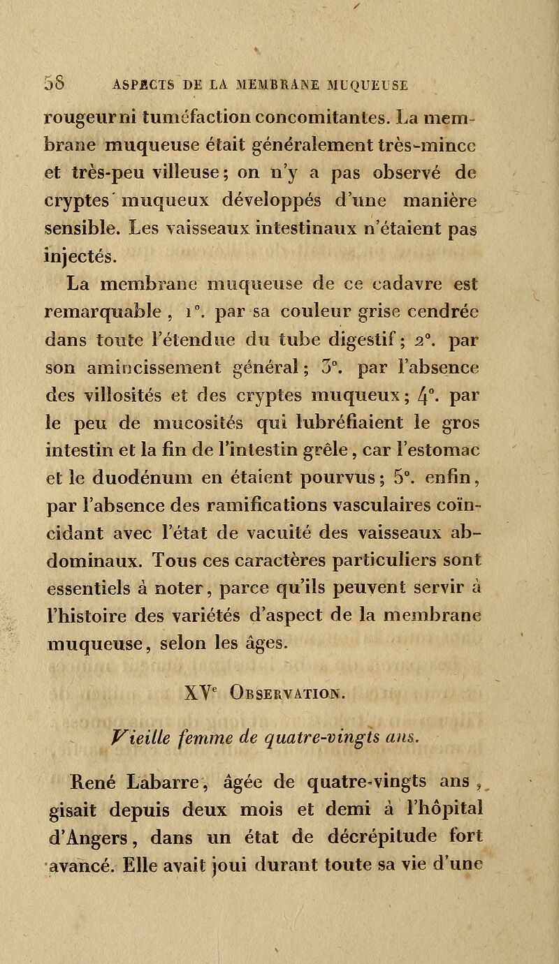 rougeur ni tuméfaction concomitantes, La mem- brane muqueuse était généralement très-mince et très-peu villeuse; on n'y a pas observé de cryptes' muqueux développés d'une manière sensible. Les vaisseaux intestinaux n'étaient pas injectés, La membrane muqueuse de ce cadavre est remarquable, i. par sa couleur grise cendrée dans toute l'étendue du tube digestif; 2°. par son amincissement général ; 3°. par l'absence des villosités et des cryptes muqueux ; 4°- par le peu de mucosités qui lubréfiaient le gros intestin et la fin de l'intestin grêle, car l'estomac et le duodénum en étaient pourvus ; 5°. enfin, par l'absence des ramifications vasculaires coïn- cidant avec l'état de vacuité des vaisseaux ab- dominaux. Tous ces caractères particuliers sont essentiels à noter, parce qu'ils peuvent servir à l'histoire des variétés d'aspect de la membrane muqueuse, selon les âges, XV' Observation. Vieille femme de quatre-vingts ans. René Labarre, âgée de quatre-vingts ans, gisait depuis deux mois et demi à l'hôpital d'Angers, dans un état de décrépitude fort avancé. Elle avait joui durant toute sa vie d'une