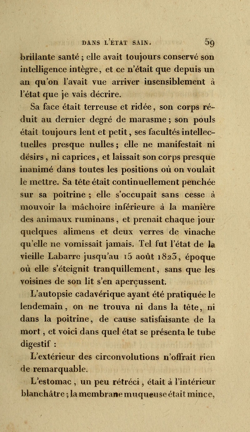 foriilante santé ; elle avait toujours conservé son intelligence intègre, et ce n'était que depuis un an qu'on l'avait vue arriver insensiblement à l'état que je vais décrire. Sa face était terreuse et ridée, son corps ré- duit au dernier degré de marasme ; son pouls était toujours lent et petit, ses facultés intellec- tuelles presque nulles ; elle ne manifestait ni désirs, ni caprices, et laissait son corps presque inanimé dans toutes les positions où on voulait le mettre. Sa tête était continuellement penchée sur sa poitrine ; elle s'occupait sans cesse à mouvoir la mâchoire inférieure à la manière des animaux ruminans , et prenait chaque jour quelques alimens et deux verres de vinache qu'elle ne vomissait jamais. Tel fut l'état de la vieille Labarrc jusqu'au i5 août 1823, époque où elle s'éteignit tranquillement, sans que les voisines de son lit s'en aperçussent. L'autopsie cadavérique ayant été pratiquée le lendemain, on ne trouva ni dans la tête, ni dans la poitrine, de cause satisfaisante de la mort, et voici dans quel état se présenta le tube digestif : L'extérieur des circonvolutions n'offrait rien de remarquable. L'estomac , un peu rétréci, était à l'intérieur blanchâtre ; la membrane muqueuse était mince,