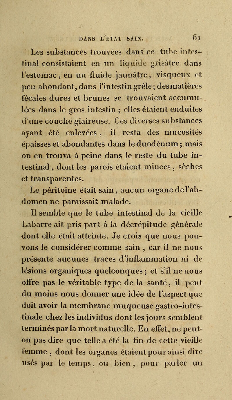 Les substances trouvées dans ce tube intes- tinal consistaient en u?i liquide grisâtre dans l'estomac, en un fluide jaunâtre, visqueux et peu abondant, dans l'intestin grêle; desmatières fécales dures et brunes se trouvaient accumu- lées dans le gros intestin ; elles étaient enduites d'une couche glaireuse. Ces diverses substances ayant été enlevées , il resta des mucosités épaisses et abondantes dans le duodénum; mais on en trouva à peine dans le reste du tube in- testinal , dont les parois étaient minces , sèches et transparentes. Le péritoine était sain, aucun organe de l'ab- domen ne paraissait malade. Il semble que le tube intestinal de la vieille Labarre ait pris part à la décrépitude générale dont elle était atteinte. Je crois que nous pou- vons le considérer comme sain , car il ne nous présente aucunes traces d'inflammation ni de lésions organiques quelconques ; et s'il ne nous offre pas le véritable type de la santé, il peut du moins nous donner une idée de l'aspect que doit avoir la membrane muqueuse gastro-intes- tinale chez les individus dont les jours semblent terminés parla mort naturelle. En effet, ne peut- on pas dire que telle a été la fin de cette vieille iemme , dont les organes étaient pour ainsi dire usés par le temps, ou bien, pour parler un