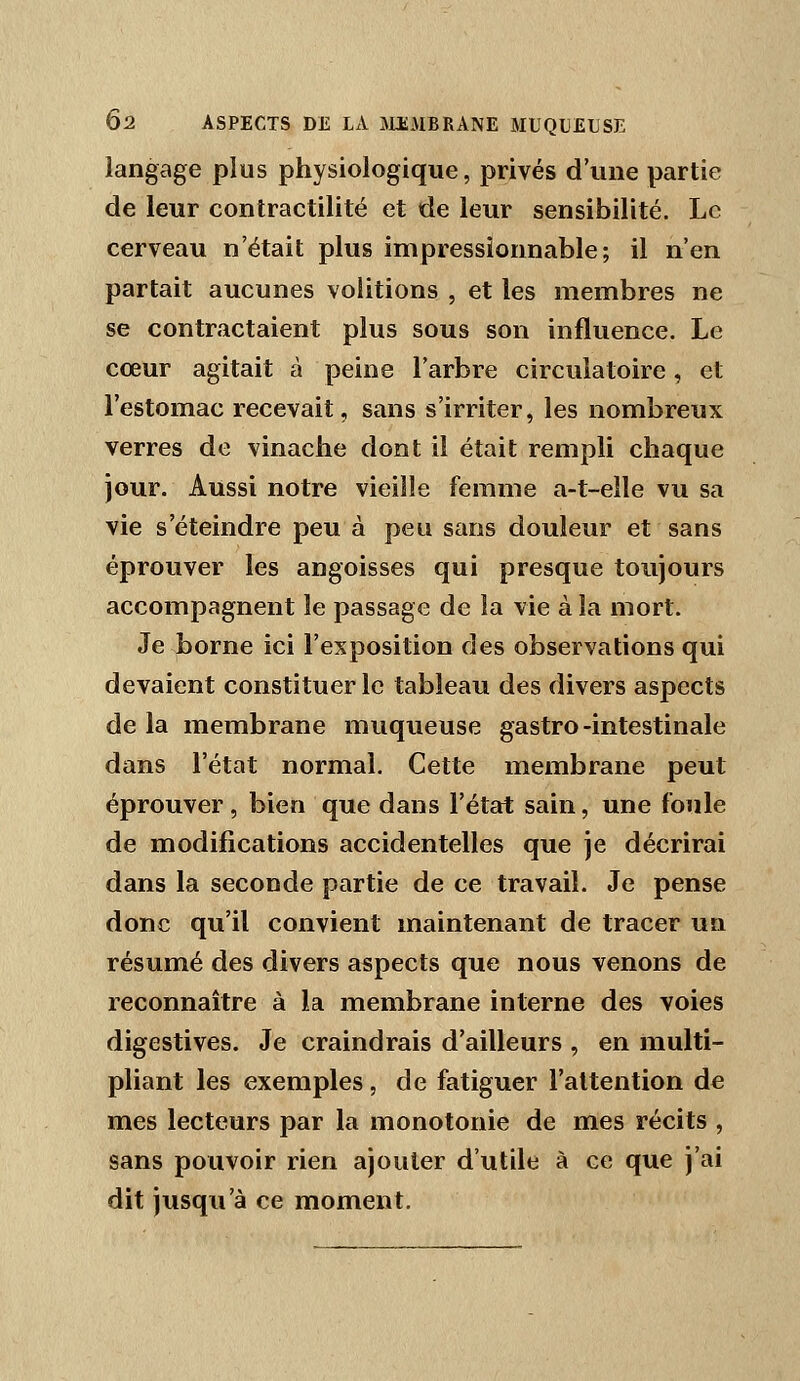 langage plus physiologique, privés d'une partie de leur contractilité et de leur sensibilité. Le cerveau n'était plus impressionnable; il n'en partait aucunes volitions , et les membres ne se contractaient plus sous son influence. Le cœur agitait à peine l'arbre circulatoire, et l'estomac recevait, sans s'irriter, les nombreux verres de vinaclie dont il était rempli chaque jour. Aussi notre vieille femme a-t-eîle vu sa vie s'éteindre peu à peu sans douleur et sans éprouver les angoisses qui presque toujours accompagnent le passage de la vie à la mort. Je borne ici l'exposition des observations qui devaient constituer le tableau des divers aspects de la membrane muqueuse gastro-intestinale dans l'état normal. Cette membrane peut éprouver, bien que dans l'état sain, une foule de modifications accidentelles que je décrirai dans la seconde partie de ce travail. Je pense donc qu'il convient maintenant de tracer un résumé des divers aspects que nous venons de reconnaître à la membrane interne des voies digestives. Je craindrais d'ailleurs , en multi- pliant les exemples , de fatiguer l'attention de mes lecteurs par la monotonie de mes récits , sans pouvoir rien ajouter d'utile à ce que j'ai dit jusqu'à ce moment.