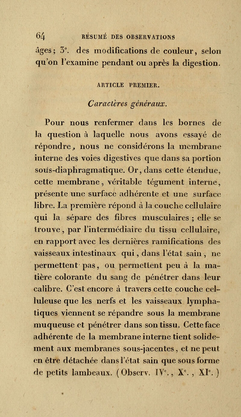 âges; 3. des modifications de couleur, selon qu'on l'examine pendant ou après la digestion. ARTICLE PREMIER. Caractères généraux. Pour nous renfermer dans les bornes de la question à laquelle nous avons essayé de répondre^ nous ne considérons la membrane interne des voies digestives que dans sa portion soiis-diapliragmatique. Or, dans cette étendue, cette membrane, véritable tégument interne, présente une surface adhérente et une surface libre. La première répond à la couche cellulaire qui la sépare des fibres musculaires ; elle se trouve, par l'intermédiaire du tissu cellulaire, en rapport avec les dernières ramifications des vaiséeaux intestinaux qui, dans l'état sain , ne permettent pas, ou permettent peu à la ma- tière colorante du sang de pénétrer dans leur calibre. C'est encore à travers cette couche cel- luleuse que les nerfs et les vaisseaux lympha- tiques viennent se répandre sous la membrane muqueuse et pénétrer dans son tissu. Cette face adhérente de la membrane interne tient solide- ment aux membranes sous-jacentes, et ne peut en être détachée dans l'état sain que sous forme de petits lambeaux. ( Observ. IV^, X^ , XP. )