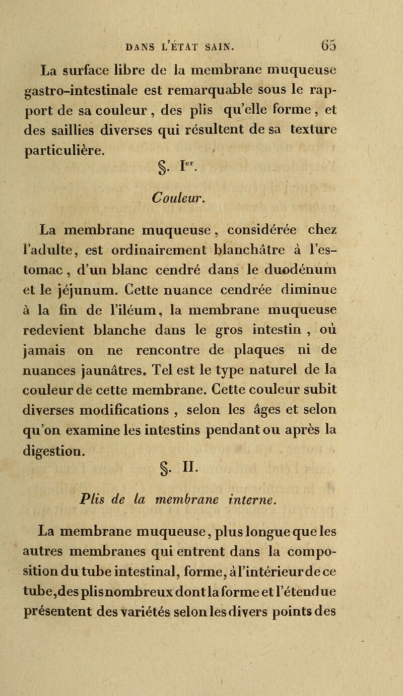 La surface libre de la membrane muqueuse gastro-intestinale est remarquable sous le rap- port de sa couleur , des plis qu'elle forme , et des saillies diverses qui résultent de sa texture particulière. §. r. Couleur. La membrane muqueuse , considérée chez l'adulte, est ordinairement blanchâtre à l'es- tomac , d'un blanc cendré dans le duodénum et le jéjunum. Cette nuance cendrée diminue à la fin de l'iléum, la membrane muqueuse redevient blanche dans le gros intestin , où jamais on ne rencontre de plaques ni de nuances jaunâtres. Tel est le type naturel de la couleur de cette membrane. Cette couleur subit diverses modifications , selon les âges et selon qu'on examine les intestins pendant ou après la digestion. §. II. Plis de la membrane interne. La membrane muqueuse, plus longue que les autres membranes qui entrent dans la compo- sition du tube intestinal, forme, à l'intérieur de ce tube,des plis nombreux dont la forme et l'étendue présentent des variétés selon les divers points des