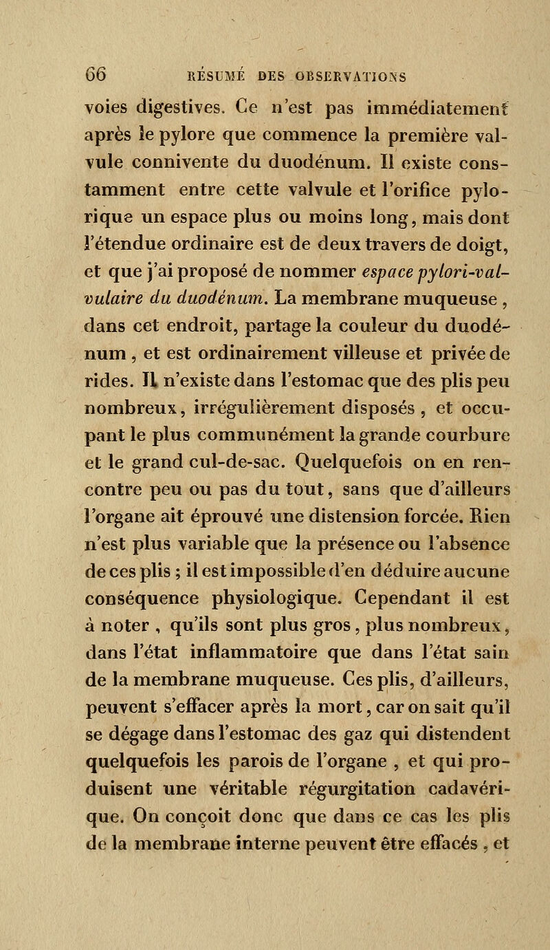 voies digestives. Ce n'est pas immédiatement après le pylore que commence la première val- vule connivente du duodénum. Il existe cons- tamment entre cette valvule et l'orifice pylo- rique un espace plus ou moins long, mais dont l'étendue ordinaire est de deux travers de doigt, et que j'ai proposé de nommer espace pylori-val- vuLaire du duodénum. La membrane muqueuse , dans cet endroit, partage la couleur du duodé- num , et est ordinairement villeuse et privée de rides. U n'existe dans l'estomac que des plis peu nombreux, irrégulièrement disposés , et occu- pant le plus communément la grande courbure et le grand cul-de-sac. Quelquefois on en ren- contre peu ou pas du tout, sans que d'ailleurs l'organe ait éprouvé une distension forcée. Rien n'est plus variable que la présence ou l'absence de ces plis ; il est impossible d'en déduire aucune conséquence physiologique. Cependant il est à noter , qu'ils sont plus gros, plus nombreux, dans l'état inflammatoire que dans l'état sain de la membrane muqueuse. Ces plis, d'ailleurs, peuvent s'effacer après la mort, car on sait qu'il se dégage dans l'estomac des gaz qui distendent quelquefois les parois de l'organe , et qui pro- duisent une véritable régurgitation cadavéri- que. On conçoit donc que dans ce cas les plis de la membrane interne peuvent être effacés , et