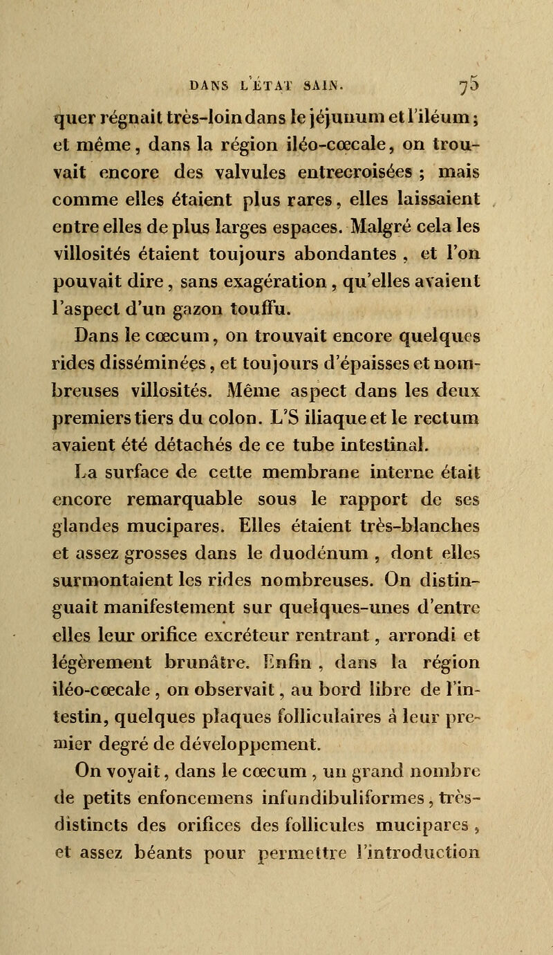 ïjuer régnait très-loin dans le jéjunum et l'iléum ; et même, dans la région iléo-cœcale, on trou- vait encore des valvules entrecroisées ; mais comme elles étaient plus rares, elles laissaient entre elles de plus larges espaces. Malgré cela les villosités étaient toujours abondantes , et l'on pouvait dire, sans exagération , qu'elles avaient l'aspect d'un gazon touffu. Dans le cœcum, on trouvait encore quelques rides disséminées, et toujours d'épaisses et nom- breuses villosités. Même aspect dans les deux premiers tiers du colon. L'S iliaque et le rectum avaient été détachés de ce tube intestinal. La surface de cette membrane interne était encore remarquable sous le rapport de ses glandes mucipares. Elles étaient très-blanches et assez grosses dans le duodénum , dont elles surmontaient les rides nombreuses. On distin- guait manifestement sur quelques-unes d'entre elles leur orifice excréteur rentrant, arrondi et légèrement brunâtre. Enfin , dans la région iléo-cœcale , on observait, au bord libre de l'in- testin, quelques plaques folliculaires à leur pre- mier degré de développement. On voyait, dans le cœcum , un grand nombre de petits enfoncemens infundibuliformes, très- distincts des orifices des follicules mucipares , et assez béants pour permettre l'introduction