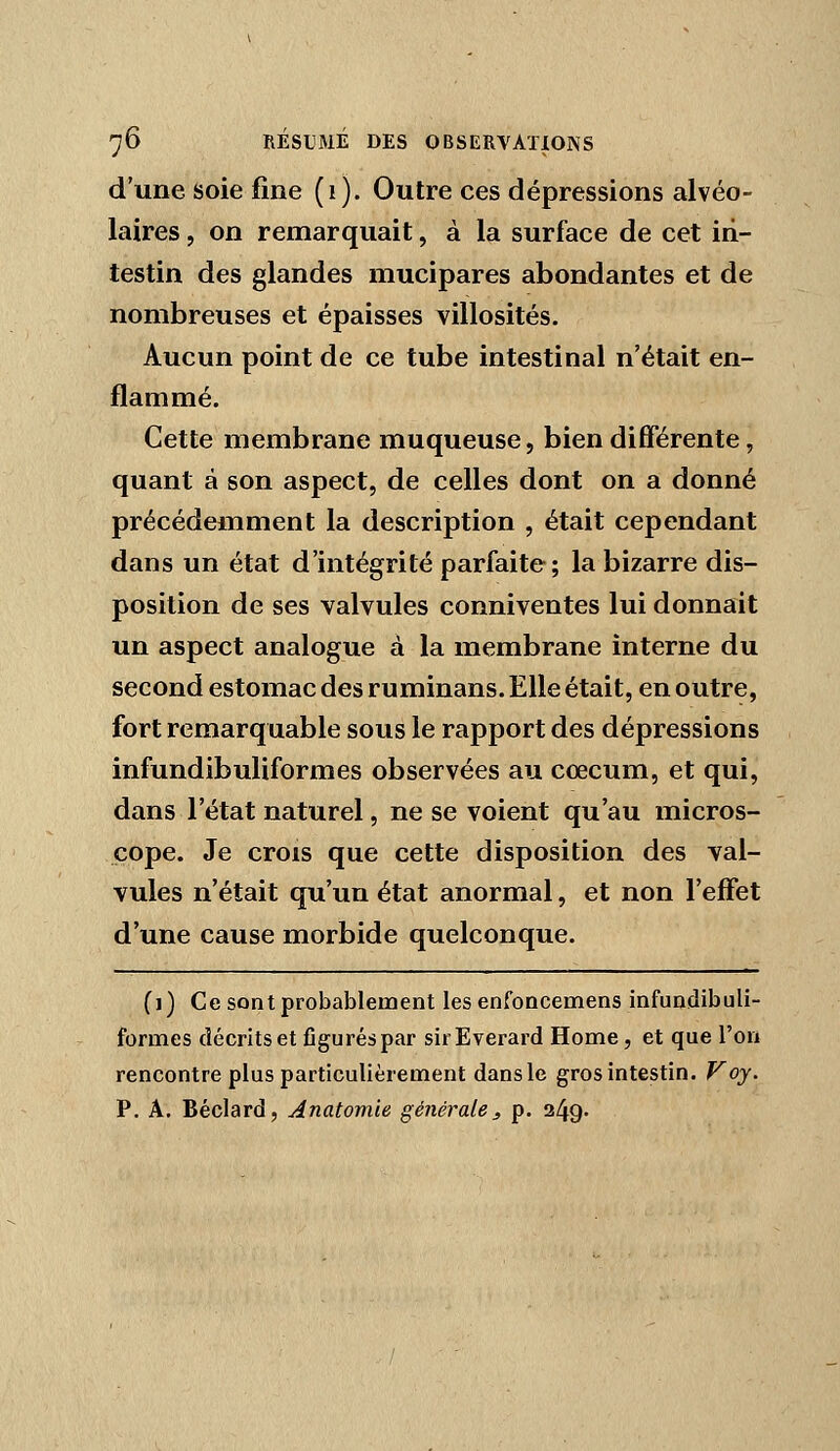 d'une Soie fine (i). Outre ces dépressions alvéo- laires , on remarquait, à la surface de cet in- testin des glandes mucipares abondantes et de nombreuses et épaisses villosités. Aucun point de ce tube intestinal n'était en- flammé. Cette membrane muqueuse, bien différente, quant à son aspect, de celles dont on a donné précédemment la description , était cependant dans un état d'intégrité parfaite; la bizarre dis- position de ses valvules conniventes lui donnait un aspect analogue à la membrane interne du second estomac des ruminans. Elle était, en outre, fort remarquable sous le rapport des dépressions infundibuliformes observées au cœcum, et qui, dans l'état naturel, ne se voient qu'au micros- cope. Je crois que cette disposition des val- vules n'était qu'un état anormal, et non l'effet d'une cause morbide quelconque. (1) Ce sont probablement les enfoncemens infundibuli- formes décrits et figurés par sirEverard Home, et que l'on rencontre plus particulièrement dans le gros intestin. Voy. P, A. Béclard, Anatomie générale^ p. 249.