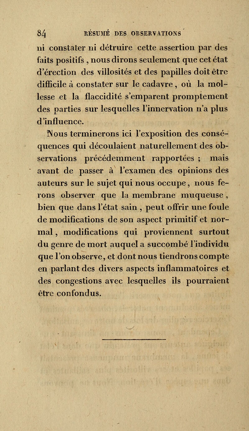 ni constater ni détruire cette assertion par des faits positifs , nous dirons seulement que cet état d'érection des villosités et des papilles doit être difficile à constater sur le cadavre , où la mol- lesse et la flaccidité s'emparent promptement des parties sur lesquelles l'innervation n'a plus d'influence. ïNous terminerons ici l'exposition des consé- quences qui découlaient naturellement des ob- servations précédemment rapportées ; mais avant de passer à l'examen des opinions des auteurs sur le sujet qui nous occupe, nous fe- rons observer que la membrane muqueuse , bien que dans l'état sain , peut offrir une foule de modifications de son aspect primitif et nor- mal , modifications qui proviennent surtout du genre de mort auquel a succombé l'individu que l'on observe, et dont nous tiendrons compte en parlant des divers aspects inflammatoires et des congestions avec lesquelles ils pourraient être confondus.