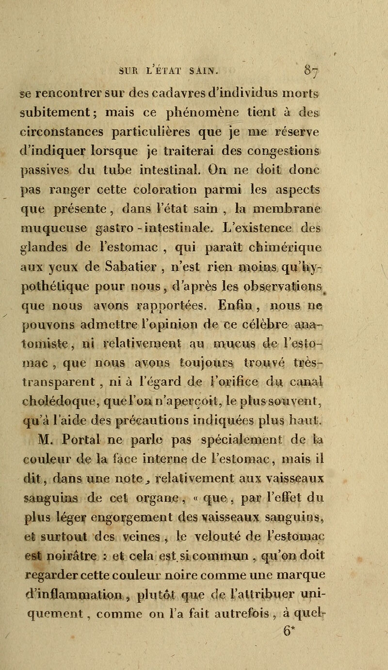 se rencontrer sur des cadavres d'individus morts subitement ; mais ce phénomène tient à des circonstances particulières que je mie réserve d'indiquer lorsque je traiterai des congestions passives du tube intestinal. On ne doit donc pas ranger cette coloration parmi les aspects que présente, dans l'état sain , la membrane muqueuse gastro-intestinale. L'existence des glandes de l'estomac , qui paraît chimérique aux yeux de Sabatier , n'est rien «loins qu'hy- pothétique pour nouSj d'après les observations^ que nous avons rapportées. Enfin, nous ne pouvons admettre l'opinion de ce célèbre ana- tomisle, ni relativenaeut au mtuieus de l'esto- mac , que nous £ïv.<î)iîs tQuje«nrsÊ trouivé très- transparent , ni à l'égard de l'orifice dia. canal cholédoque, que l'on n'aperçoit, le plussouvent, qu'à l'aide des précautions indiquées plus haut. M. Portai ne parle pas spécialement de la couleur de la face interne de l'estomac, mais il dit, dans une note^, relativement aux vaisseaux sanguins de cet organe, « que, par l'effet du plus légeip engorgement des vaisseaux sangviins, et surtout des veines , le velouté de l'estomac es* noirâtre ; et cela est. si; commun , qu'on doit regarder cette couleur noire comme une marque d'inflammation, plut4t que de raltribuer uni- quement , comme on l'a fait autrefois , à quel-