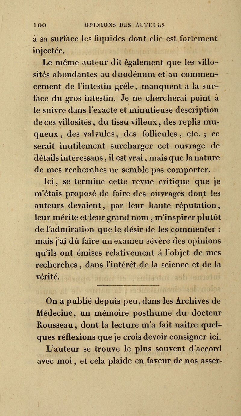 à sa surface les liquides dont elle est fortement injectée. Le même auteur dit également que les \illo- sités abondantes au duodénum et au commen- cement de l'intestin grêle, manquent à la sur- face du gros intestin. Je ne chercherai point à le suivre dans l'exacte et minutieuse description de ces villosités, du tissu villeux, des replis mu- queux , des valvules, des follicules, etc. ; ce serait inutilement surcharger cet ouvrage de détails intéressans, il est vrai, mais que la nature de mes recherches ne semble pas comporter. Ici, se termine cette revue critique que je m'étais proposé de faire des oiivrages dont les auteurs devaient, par leur haute réputation, leur mérite et leur grand nom, ra'inspirer plutôt de l'admiration que le désir de les commenter : mais j'ai dû faire un examen sévère des opinions qu'ils ont émises relativement à l'objet de mes recherches, dans l'intérêt de la science et de la vérité. On a publié depuis peu, dans les Archives de Médecine, un mémoire posthume du docteur Rousseau, dont la lecture m'a fait naître quel- ques réflexions que je crois devoir consigner ici. L'auteur se trouve le plus souvent d'accord avec moi, et cela plaide en faveur de nos asser-